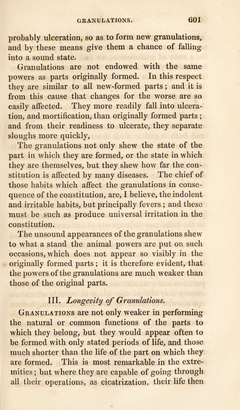 probably ulceration, so as to form new granulations, and by these means give them a chance of falling into a sound state. Granulations are not endowed with the same powers as parts originally formed. In this respect they are similar to all new-formed parts; and it is from this cause that changes for the worse are so easily affected. They more readily fall into ulcera- tion, and mortification, than originally formed parts ; and from their readiness to ulcerate, they separate sloughs more quickly. The granulations not only shew the state of the part in which they are formed, or the state in which they are themselves, but they shew how far the con- stitution is affected by many diseases. The chief of those habits which affect the granulations in conse- quence of the constitution, are, I believe, the indolent and irritable habits, but principally fevers ; and these must be such as produce universal irritation in the constitution. The unsound appearances of the granulations shew to what a stand the animal powers are put on such occasions, which does not appear so visibly in the originally formed parts; it is therefore evident, that the powers of the granulations are much weaker than those of the original parts. III. Longevity of Granulations. Granulations are not only weaker in performing the natural or common functions of the parts to which they belong, but they would appear often to be formed with only stated periods of life, and those much shorter than the life of the part on which they are formed. This is most remarkable in the extre- mities ; but where they are capable of going through all their operations, as cicatrization, their life then