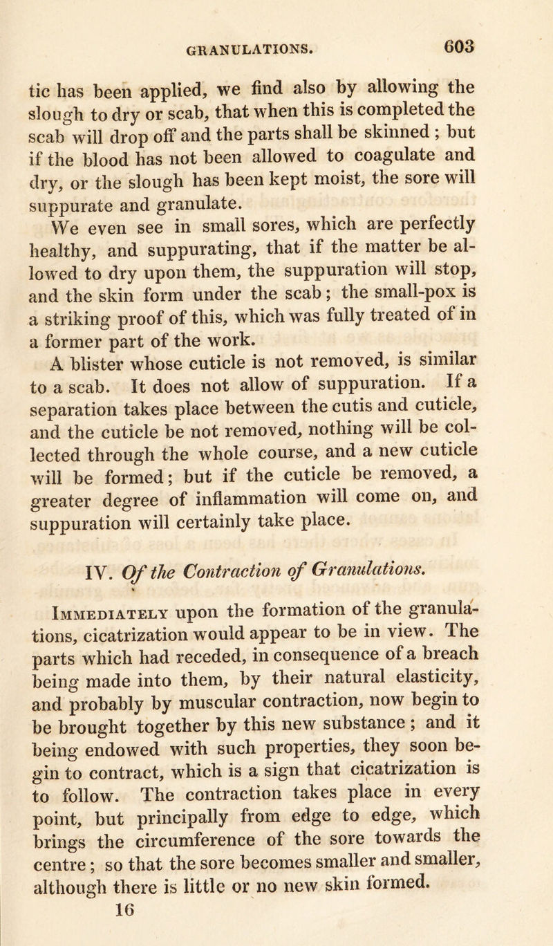 tic has been applied, we find also by allowing the slough to dry or scab, that when this is completed the scab will drop off and the parts shall be skinned ; but if the blood has not been allowed to coagulate and dry, or the slough has been kept moist, the sore will suppurate and granulate. We even see in small sores, which are perfectly healthy, and suppurating, that if the matter be al- lowed to dry upon them, the suppuration will stop, and the skin form under the scab; the small-pox is a striking proof of this, which was fully treated oi in a former part of the work. A blister whose cuticle is not removed, is similar to a scab. It does not allow of suppuration. If a separation takes place between the cutis and cuticle, and the cuticle be not removed, nothing will be col- lected through the whole course, and a new cuticle will be formed; but if the cuticle be removed, a greater degree of inflammation will come on, and suppuration will certainly take place. IV. Of the Contraction of Granulations. Immediately upon the formation of the granula- tions, cicatrization would appear to be in view. I he parts which had receded, in consequence of a breach being made into them, by their natural elasticity, and probably by muscular contraction, now begin to be brought together by this new substance ; and it being endowed with such properties, they soon be- gin to contract, which is a sign that cicatrization is to follow. The contraction takes place in every point, but principally from edge to edge, which brings the circumference of the sore towards the centre; so that the sore becomes smaller and smaller, although there is little or no new skin formed. 16