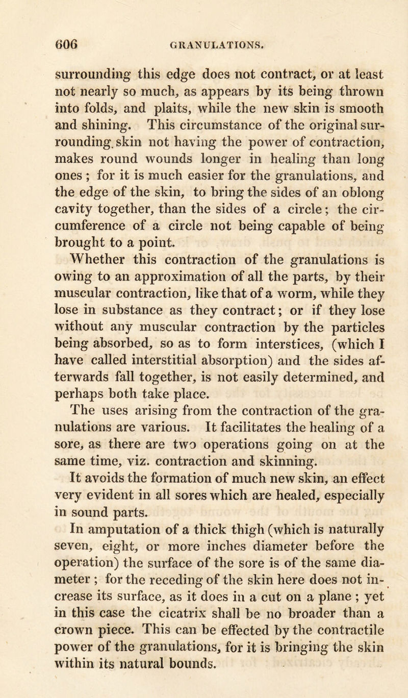 surrounding this edge does not contract, or at least not nearly so much, as appears by its being thrown into folds, and plaits, while the new skin is smooth and shining. This circumstance of the original sur- rounding. skin not having the power of contraction, makes round wounds longer in healing than long ones ; for it is much easier for the granulations, and the edge of the skin, to bring the sides of an oblong cavity together, than the sides of a circle; the cir- cumference of a circle not being capable of being brought to a point. Whether this contraction of the granulations is owing to an approximation of all the parts, by their muscular contraction, like that of a worm, while they lose in substance as they contract; or if they lose without any muscular contraction by the particles being absorbed, so as to form interstices, (which I have called interstitial absorption) and the sides af- terwards fall together, is not easily determined, and perhaps both take place. The uses arising from the contraction of the gra- nulations are various. It facilitates the healing of a sore, as there are two operations going on at the same time, viz. contraction and skinning. It avoids the formation of much new skin, an effect very evident in all sores which are healed, especially in sound parts. In amputation of a thick thigh (which is naturally seven, eight, or more inches diameter before the operation) the surface of the sore is of the same dia- meter ; for the receding of the skin here does not in- crease its surface, as it does in a cut on a plane ; yet in this case the cicatrix shall be no broader than a crown piece. This can be effected by the contractile power of the granulations, for it is bringing the skin within its natural bounds.