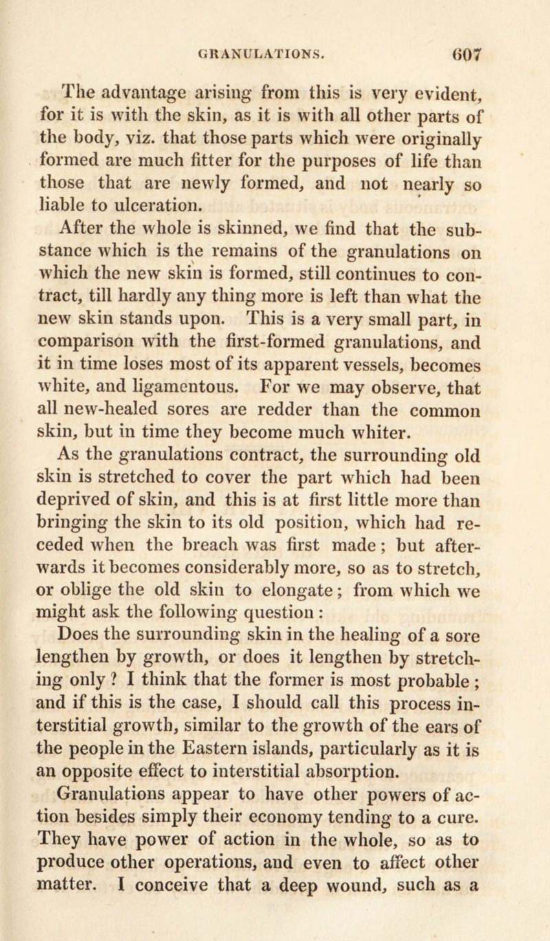 The advantage arising from this is very evident, for it is with the skin, as it is with all other parts of the body, viz. that those parts which were originally formed are much fitter for the purposes of life than those that are newly formed, and not nearly so liable to ulceration. After the whole is skinned, we find that the sub- stance which is the remains of the granulations on which the new skin is formed, still continues to con- tract, till hardly any thing more is left than what the new skin stands upon. This is a very small part, in comparison with the first-formed granulations, and it in time loses most of its apparent vessels, becomes white, and ligamentous. For we may observe, that all new-healed sores are redder than the common skin, but in time they become much whiter. As the granulations contract, the surrounding old skin is stretched to cover the part which had been deprived of skin, and this is at first little more than bringing the skin to its old position, which had re- ceded when the breach was first made; but after- wards it becomes considerably more, so as to stretch, or oblige the old skin to elongate; from which we might ask the following question: Does the surrounding skin in the healing of a sore lengthen by growth, or does it lengthen by stretch- ing only ? I think that the former is most probable ; and if this is the case, I should call this process in- terstitial growth, similar to the growth of the ears of the people in the Eastern islands, particularly as it is an opposite effect to interstitial absorption. Granulations appear to have other powers of ac- tion besides simply their economy tending to a cure. They have power of action in the whole, so as to produce other operations, and even to affect other matter. I conceive that a deep wound, such as a