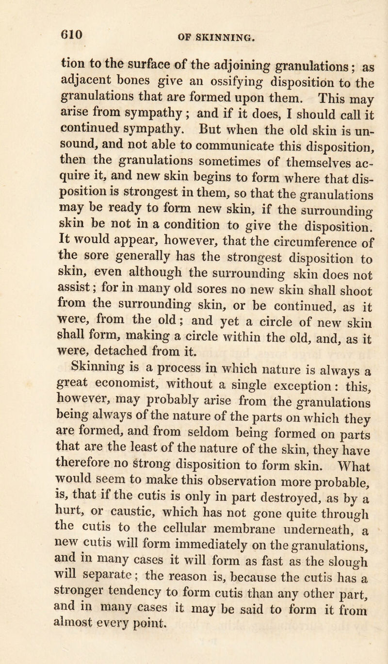 tion to the surface of the adjoining granulations; as adjacent bones give an ossifying disposition to the granulations that are formed upon them. This may arise from sympathy; and if it does, I should call it continued sympathy. But when the old skin is un- sound, and not able to communicate this disposition, then the granulations sometimes of themselves ac- quire it, and new skin begins to form where that dis- position is strongest in them, so that the granulations may be ready to form new skin, if the surrounding skin be not in a condition to give the disposition. It would appear, however, that the circumference of the sore generally has the strongest disposition to skin, even although the surrounding skin does not assist; for in many old sores no new skin shall shoot from the surrounding skin, or be continued, as it were, from the old; and yet a circle of new skin shall form, making a circle within the old, and, as it were, detached from it. Skinning is a process in which nature is always a great economist, without a single exception: this, however, may probably arise from the granulations being always of the nature of the parts on which they are formed, and from seldom being formed on parts that are the least of the nature of the skin, they have therefore no strong disposition to form skin. What would seem to make this observation more probable, is, that if the cutis is only in part destroyed, as by a hurt, or caustic, which has not gone quite through the cutis to the cellular membrane underneath, a new cutis will form immediately on the granulations, and in many cases it will form as fast as the slough will separate; the reason is, because the cutis has a stronger tendency to form cutis than any other part, and in many cases it may be said to form it from almost every point.