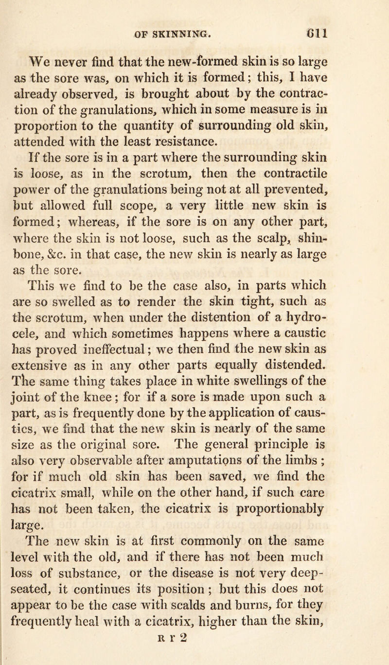 We never find that the new-formed skin is so large as the sore was, on which it is formed; this, I have already observed, is brought about by the contrac- tion of the granulations, which in some measure is in proportion to the quantity of surrounding old skin, attended with the least resistance. If the sore is in a part where the surrounding skin is loose, as in the scrotum, then the contractile power of the granulations being not at all prevented, but allowed full scope, a very little new skin is formed; whereas, if the sore is on any other part, where the skin is not loose, such as the scalp, shin- bone, &c. in that case, the new skin is nearly as large as the sore. This we find to be the case also, in parts which are so swelled as to render the skin tight, such as the scrotum, when under the distention of a hydro- cele, and which sometimes happens where a caustic has proved ineffectual; we then find the new skin as extensive as in any other parts equally distended. The same thing takes place in white swellings of the joint of the knee; for if a sore is made upon such a part, as is frequently done by the application of caus- tics, we find that the new skin is nearly of the same size as the original sore. The general principle is also very observable after amputations of the limbs ; for if much old skin has been saved, we find the cicatrix small, while on the other hand, if such care has not been taken, the cicatrix is proportionably large. The new skin is at first commonly on the same level with the old, and if there has not been much loss of substance, or the disease is not very deep- seated, it continues its position ; but this does not appear to be the case with scalds and burns, for they frequently heal with a cicatrix, higher than the skin, r r 2
