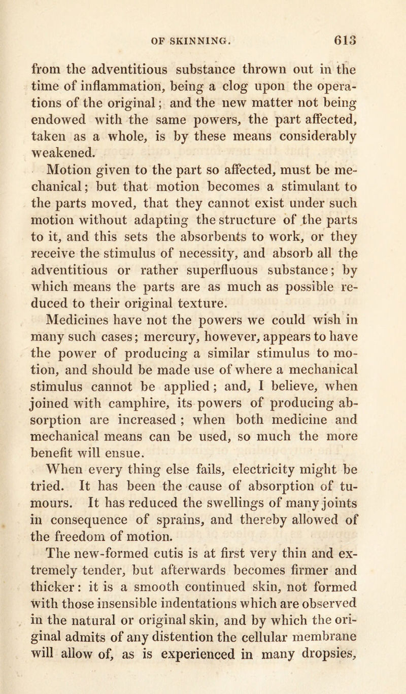 from the adventitious substance thrown out in the time of inflammation, being a clog upon the opera- tions of the original; and the new matter not being endowed with the same powers, the part affected, taken as a whole, is by these means considerably weakened. Motion given to the part so affected, must be me- chanical ; but that motion becomes a stimulant to the parts moved, that they cannot exist under such motion without adapting the structure of the parts to it, and this sets the absorbents to work, or they receive the stimulus of necessity, and absorb all thp adventitious or rather superfluous substance; by which means the parts are as much as possible re- duced to their original texture. Medicines have not the powers we could wish in many such cases; mercury, however, appears to have the power of producing a similar stimulus to mo- tion, and should be made use of where a mechanical stimulus cannot be applied; and, I believe, when joined with camphire, its powers of producing ab- sorption are increased ; when both medicine and mechanical means can be used, so much the more benefit will ensue. When every thing else fails, electricity might be tried. It has been the cause of absorption of tu- mours. It has reduced the swellings of many joints in consequence of sprains, and thereby allowed of the freedom of motion. The new-formed cutis is at first very thin and ex- tremely tender, but afterwards becomes firmer and thicker: it is a smooth continued skin, not formed with those insensible indentations which are observed in the natural or original skin, and by which the ori- ginal admits of any distention the cellular membrane will allow of, as is experienced in many dropsies.