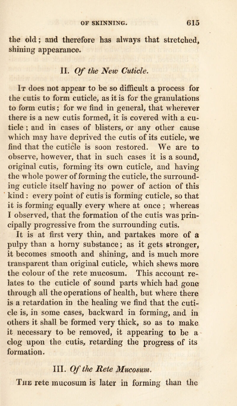 the old; and therefore has always that stretched, shining appearance. II. Of the New Cuticle. It does not appear to be so difficult a process for the cutis to form cuticle, as it is for the granulations to form cutis; for we find in general, that wherever there is a new cutis formed, it is covered with a cu- ticle ; and in cases of blisters, or any other cause which may have deprived the cutis of its cuticle, we find that the cuticle is soon restored. We are to observe, however, that in such cases it is a sound, original cutis, forming its own cuticle, and having the whole power of forming the cuticle, the surround- ing cuticle itself having no power of action of this kind: every point of cutis is forming cuticle, so that it is forming equally every where at once ; whereas I observed, that the formation of the cutis was prin- cipally progressive from the surrounding cutis. It is at first very thin, and partakes more of a pulpy than a horny substance; as it gets stronger, it becomes smooth and shining, and is much more transparent than original cuticle, which shews more the colour of the rete mucosum. This account re- lates to the cuticle of sound parts which had gone through all the operations of health, but where there is a retardation in the healing we find that the cuti- cle is, in some cases, backward in forming, and in others it shall be formed very thick, so as to make it necessary to be removed, it appearing to be a clog upon the cutis, retarding the progress of its formation. III. Of the Rete Mucosum. The rete mucosum is later in forming than the