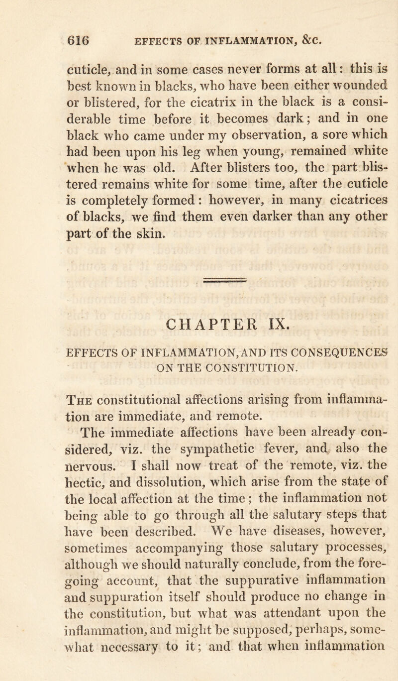 cuticle, and in some cases never forms at all: this is best known in blacks, who have been either wounded or blistered, for the cicatrix in the black is a consi- derable time before it becomes dark; and in one black who came under my observation, a sore 'which had been upon his leg when young, remained white when he was old. After blisters too, the part blis- tered remains white for some time, after the cuticle is completely formed: however, in many cicatrices of blacks, we find them even darker than any other part of the skin. CHAPTER IX. EFFECTS OF INFLAMMATION, AND ITS CONSEQUENCES ON THE CONSTITUTION. The constitutional affections arising from inflamma- tion are immediate, and remote. The immediate affections have been already con- sidered, viz. the sympathetic fever, and also the nervous. I shall now treat of the remote, viz. the hectic, and dissolution, which arise from the state of the local affection at the time; the inflammation not being able to go through all the salutary steps that have been described. We have diseases, however, sometimes accompanying those salutary processes, although we should naturally conclude, from the fore- going account, that the suppurative inflammation and suppuration itself should produce no change in the constitution, but what was attendant upon the inflammation, and might be supposed, perhaps, some- what necessary to it; and that when inflammation