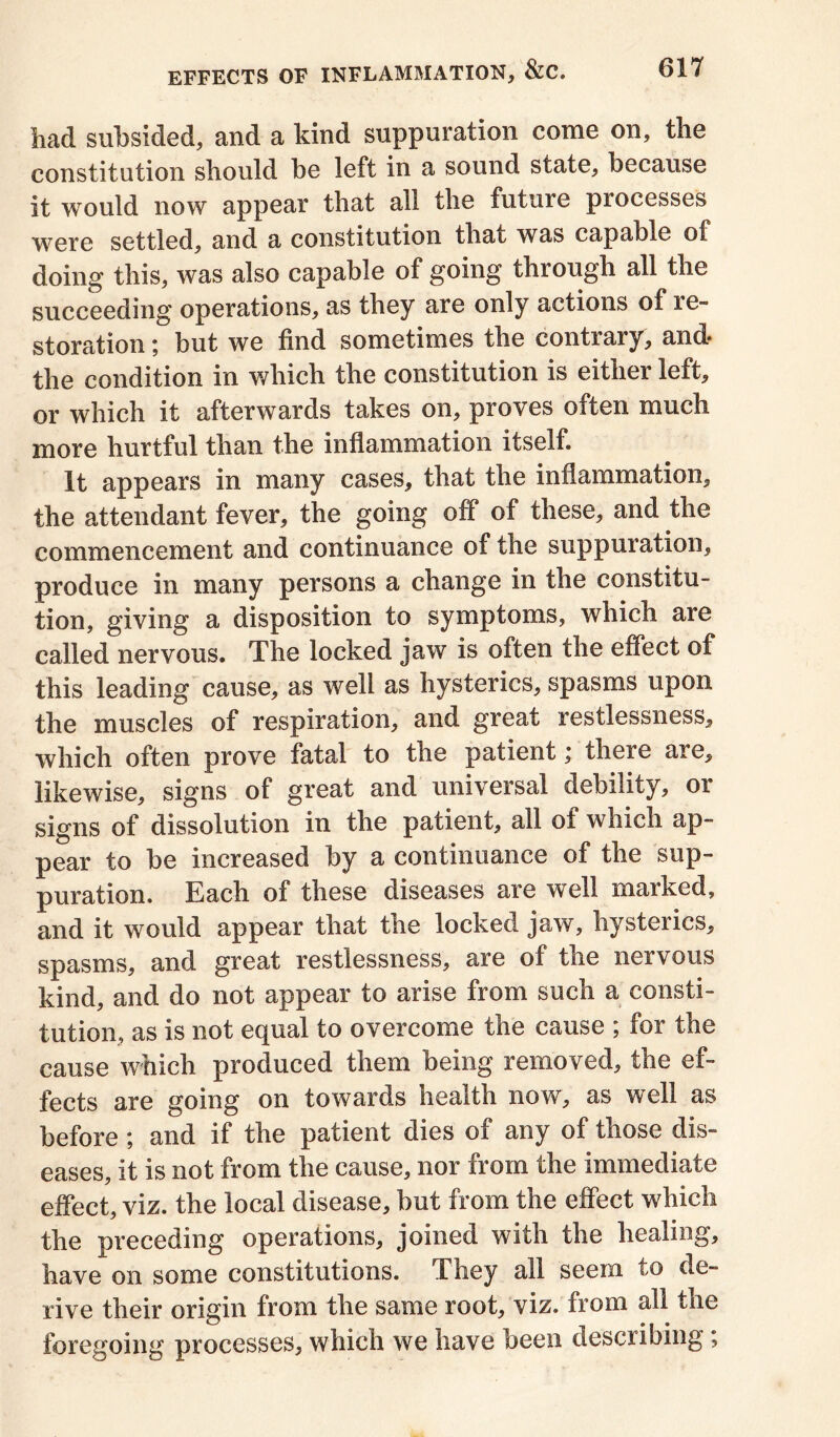 had subsided, and a kind suppuration come on, the constitution should be left in a sound state, because it would now appear that all the future processes were settled, and a constitution that was capable oi doing this, was also capable of going through all the succeeding operations, as they are only actions of re- storation ; but we find sometimes the contrary, and- the condition in which the constitution is either left, or which it afterwards takes on, proves often much more hurtful than the inflammation itself. It appears in many cases, that the inflammation, the attendant fever, the going off of these, and the commencement and continuance of the suppuration, produce in many persons a change in the constitu- tion, giving a disposition to symptoms, which are called nervous. The locked jaw is often the effect of this leading cause, as well as hysterics, spasms upon the muscles of respiration, and great restlessness, which often prove fatal to the patient; there are, likewise, signs of great and universal debility, or signs of dissolution in the patient, all of which ap- pear to be increased by a continuance of the sup- puration. Each of these diseases are well marked, and it would appear that the locked jaw, hysterics, spasms, and great restlessness, are of the nervous kind, and do not appear to arise from such a consti- tution, as is not equal to overcome the cause ; for the cause which produced them being removed, the ef- fects are going on towards health now, as well as before; and if the patient dies of any of those dis- eases, it is not from the cause, nor from the immediate effect, viz. the local disease, but from the effect which the preceding operations, joined with the healing, have on some constitutions. They all seem to de- rive their origin from the same root, viz. from all tne foregoing processes, which we have been describing;