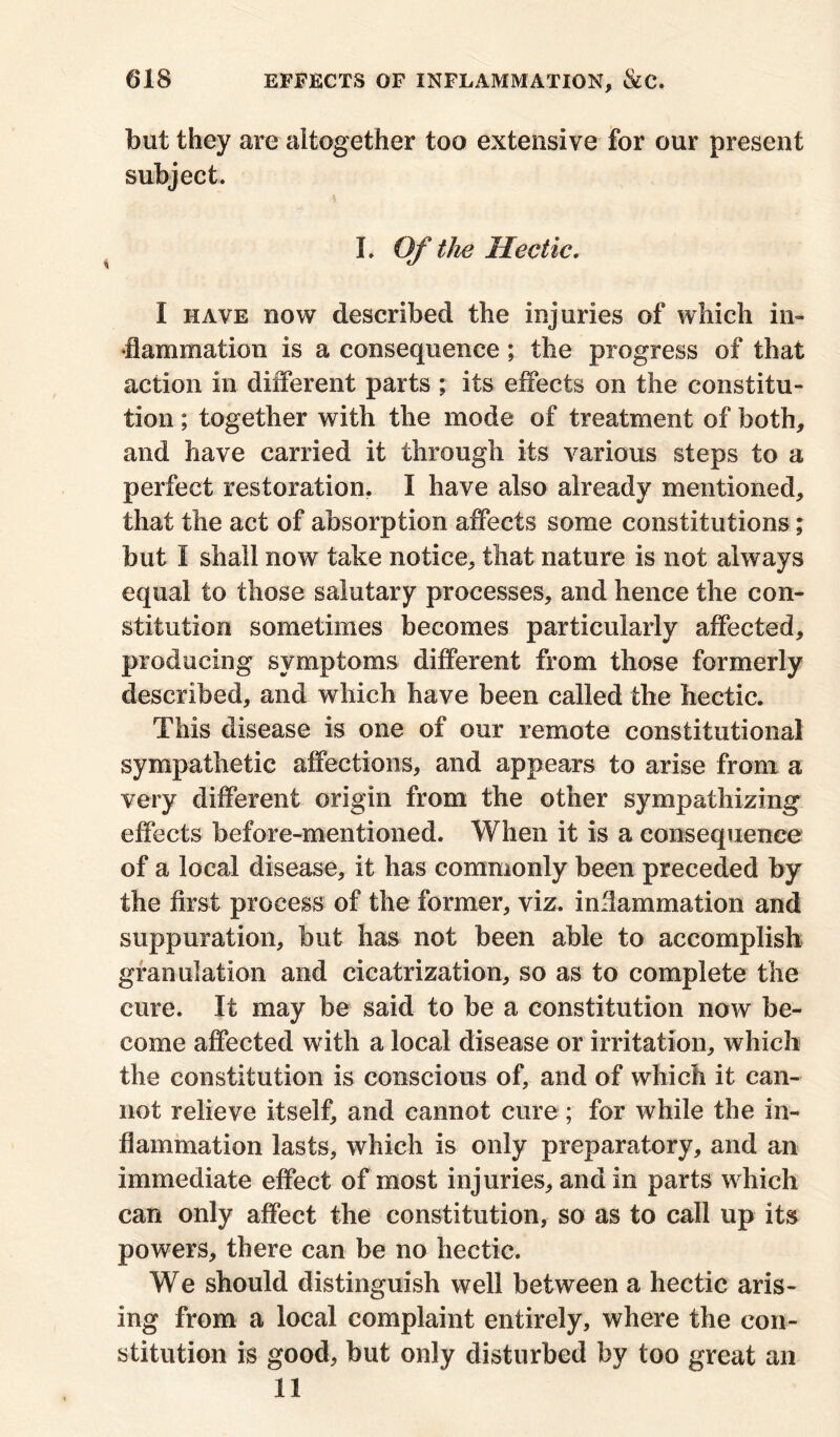 but they are altogether too extensive for our present subject. L Of the Hectic. I have now described the injuries of which in- flammation is a consequence; the progress of that action in different parts ; its effects on the constitu- tion ; together with the mode of treatment of both, and have carried it through its various steps to a perfect restoration. I have also already mentioned, that the act of absorption affects some constitutions; but I shall now take notice, that nature is not always equal to those salutary processes, and hence the con- stitution sometimes becomes particularly affected, producing symptoms different from those formerly described, and which have been called the hectic. This disease is one of our remote constitutional sympathetic affections, and appears to arise from a very different origin from the other sympathizing effects before-mentioned. When it is a consequence of a local disease, it has commonly been preceded by the first process of the former, viz. inflammation and suppuration, but has not been able to accomplish granulation and cicatrization, so as to complete the cure. It may be said to be a constitution now be- come affected with a local disease or irritation, which the constitution is conscious of, and of which it can- not relieve itself, and cannot cure ; for while the in- flammation lasts, which is only preparatory, and an immediate effect of most injuries, and in parts which can only affect the constitution, so as to call up its powers, there can be no hectic. We should distinguish well between a hectic aris- ing from a local complaint entirely, where the con- stitution is good, but only disturbed by too great an II
