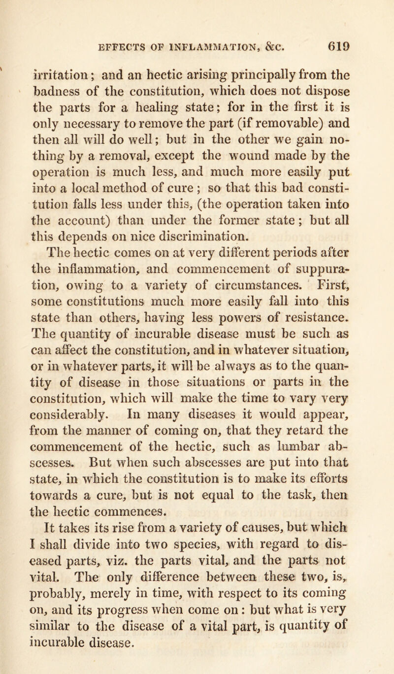 irritation; and an hectic arising principally from the badness of the constitution, which does not dispose the parts for a healing state; for in the first it is only necessary to remove the part (if removable) and then all will do well; but in the other we gain no- thing by a removal, except the wound made by the operation is much less, and much more easily put into a local method of cure ; so that this bad consti- tution falls less under this, (the operation taken into the account) than under the former state; but all this depends on nice discrimination. The hectic comes on at very different periods after the inflammation, and commencement of suppura- tion, owing to a variety of circumstances. First, some constitutions much more easily fall into this state than others, having less powers of resistance. The quantity of incurable disease must be such as can affect the constitution, and in whatever situation, or in whatever parts, it will be always as to the quan- tity of disease in those situations or parts in the constitution, which will make the time to vary very considerably. In many diseases it would appear, from the manner of coming on, that they retard the commencement of the hectic, such as lumbar ab- scesses. But when such abscesses are put into that state, in which the constitution is to make its efforts towards a cure, but is not equal to the task, then the hectic commences. It takes its rise from a variety of causes, but which I shall divide into two species, with regard to dis- eased parts, viz. the parts vital, and the parts not vital. The only difference between these two, is, probably, merely in time, with respect to its coming on, and its progress when come on : but what is very similar to the disease of a vital part, is quantity of incurable disease.