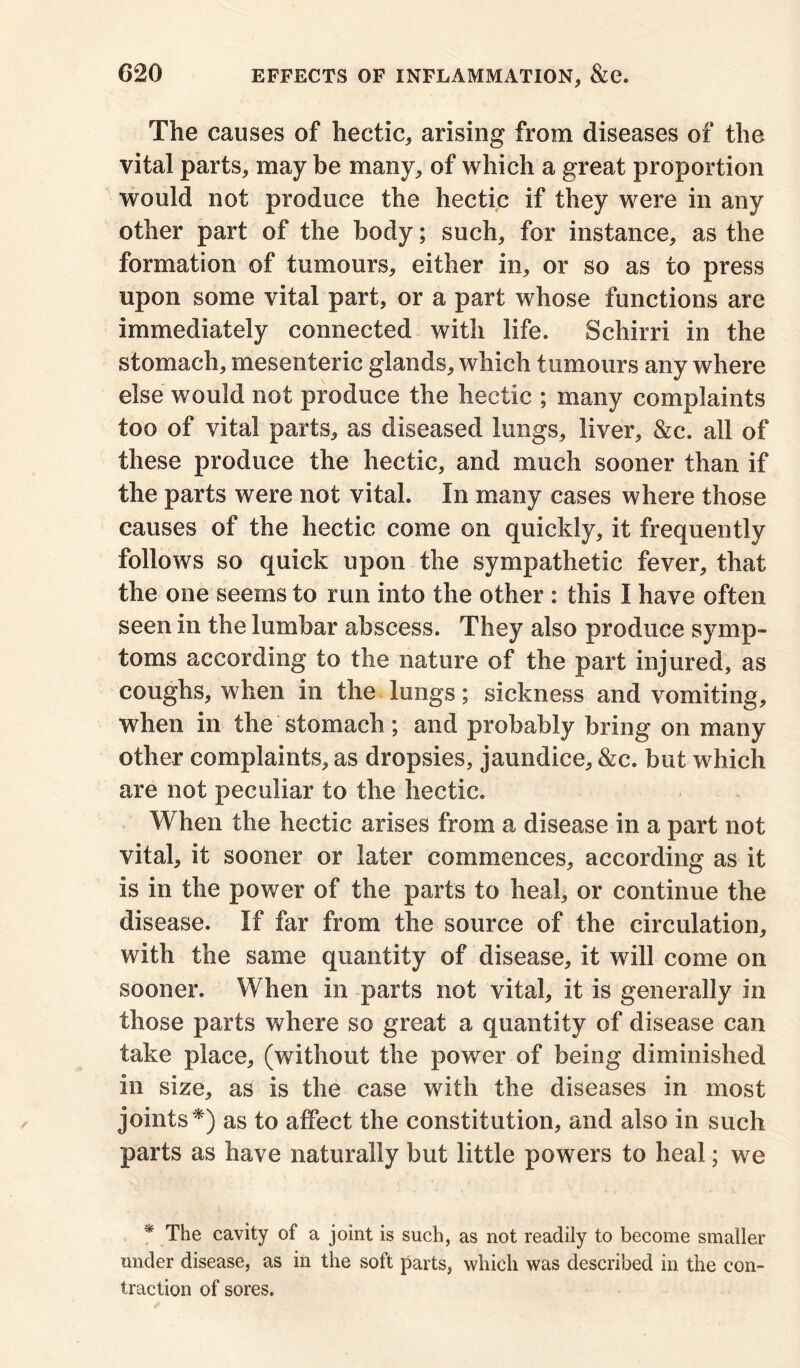 The causes of hectic, arising from diseases of the vital parts, may be many, of which a great proportion would not produce the hectic if they were in any other part of the body; such, for instance, as the formation of tumours, either in, or so as to press upon some vital part, or a part whose functions are immediately connected with life. Schirri in the stomach, mesenteric glands, which tumours any where else would not produce the hectic ; many complaints too of vital parts, as diseased lungs, liver, &c. all of these produce the hectic, and much sooner than if the parts were not vital. In many cases where those causes of the hectic come on quickly, it frequently follows so quick upon the sympathetic fever, that the one seems to run into the other : this I have often seen in the lumbar abscess. They also produce symp- toms according to the nature of the part injured, as coughs, when in the lungs; sickness and vomiting, when in the stomach ; and probably bring on many other complaints, as dropsies, jaundice, &c. but which are not peculiar to the hectic. When the hectic arises from a disease in a part not vital, it sooner or later commences, according as it is in the power of the parts to heal, or continue the disease. If far from the source of the circulation, with the same quantity of disease, it will come on sooner. When in parts not vital, it is generally in those parts where so great a quantity of disease can take place, (without the power of being diminished in size, as is the case with the diseases in most joints*) as to affect the constitution, and also in such parts as have naturally but little powers to heal; we * The cavity of a joint is such, as not readily to become smaller under disease, as in the soft parts, which was described in the con- traction of sores.