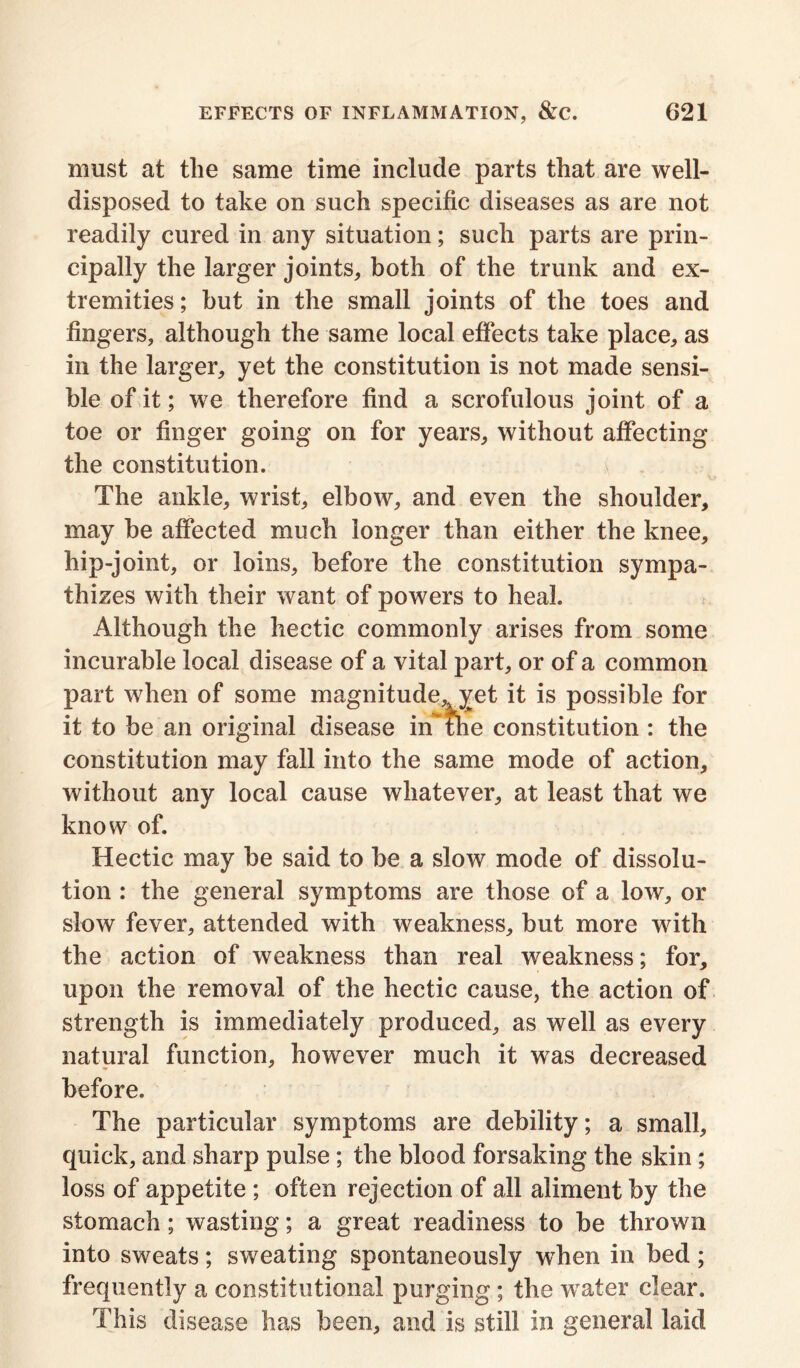 must at the same time include parts that are well- disposed to take on such specific diseases as are not readily cured in any situation; such parts are prin- cipally the larger joints, both of the trunk and ex- tremities ; hut in the small joints of the toes and fingers, although the same local effects take place, as in the larger, yet the constitution is not made sensi- ble of it; we therefore find a scrofulous joint of a toe or finger going on for years, without affecting the constitution. The ankle, wrist, elbow, and even the shoulder, may be affected much longer than either the knee, hip-joint, or loins, before the constitution sympa- thizes with their want of powers to heal. Although the hectic commonly arises from some incurable local disease of a vital part, or of a common part when of some magnitudevyet it is possible for it to be an original disease hTthe constitution : the constitution may fall into the same mode of action, without any local cause whatever, at least that we know of. Hectic may be said to be a slow mode of dissolu- tion : the general symptoms are those of a low, or slow fever, attended with weakness, but more with the action of weakness than real weakness; for, upon the removal of the hectic cause, the action of strength is immediately produced, as well as every natural function, however much it was decreased before. The particular symptoms are debility; a small, quick, and sharp pulse; the blood forsaking the skin; loss of appetite ; often rejection of all aliment by the stomach; wasting; a great readiness to be thrown into sweats; sweating spontaneously when in bed; frequently a constitutional purging; the water clear. This disease has been, and is still in general laid