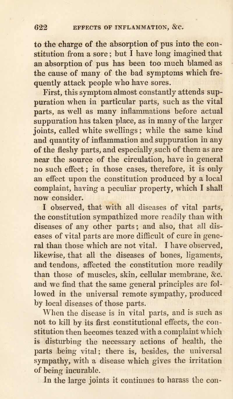 to the charge of the absorption of pus into the con- stitution from a sore; but I have long imagined that an absorption of pus has been too much blamed as the cause of many of the bad symptoms which fre- quently attack people who have sores. First, this symptom almost constantly attends sup- puration when in particular parts, such as the vital parts, as well as many inflammations before actual suppuration has taken place, as in many of the larger joints, called white swellings; while the same kind and quantity of inflammation and suppuration in any of the fleshy parts, and especially,such of them as are near the source of the circulation, have in general no such effect; in those cases, therefore, it is only an effect upon the constitution produced by a local complaint, having a peculiar property, which I shall now consider. I observed, that with all diseases of vital parts, the constitution sympathised more readily than with diseases of any other parts; and also, that all dis- eases of vital parts are more difficult of cure in gene- ral than those which are not vital. I have observed, likewise, that all the diseases of bones, ligaments, and tendons, affected the constitution more readily than those of muscles, skin, cellular membrane, &c. and we find that the same general principles are fol- lowed in the universal remote sympathy, produced by local diseases of those parts. When the disease is in vital parts, and is such as not to kill by its first constitutional effects, the con- stitution then becomes teazed with a complaint which is disturbing the necessary actions of health, the parts being vital; there is, besides, the universal sympathy, with a disease which gives the irritation of being incurable. In the large joints it continues to harass the con-