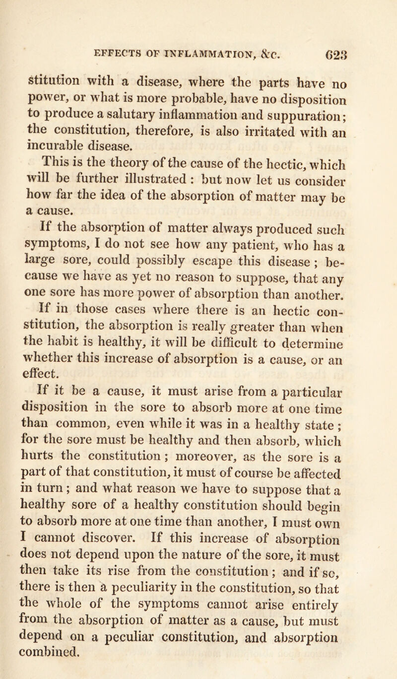 stitution with a disease, where the parts have no power, or what is more probable, have no disposition to produce a salutary inflammation and suppuration; the constitution, therefore, is also irritated with an incurable disease. This is the theory of the cause of the hectic, which will be further illustrated : but now let us consider how far the idea of the absorption of matter may be a cause. If the absorption of matter always produced such symptoms, I do not see how any patient, who has a large sore, could possibly escape this disease ; be- cause we have as yet no reason to suppose, that any one sore has more power of absorption than another. If in those cases where there is an hectic con- stitution, the absorption is really greater than when the habit is healthy, it will be difficult to determine whether this increase of absorption is a cause, or an effect. If it be a cause, it must arise from a particular disposition in the sore to absorb more at one time than common, even while it was in a healthy state ; for the sore must be healthy and then absorb, which hurts the constitution ; moreover, as the sore is a part of that constitution, it must of course be affected in turn; and what reason we have to suppose that a healthy sore of a healthy constitution should begin to absorb more at one time than another, I must own I cannot discover. If this increase of absorption does not depend upon the nature of the sore, it must then take its rise from the constitution; and if sc, there is then a peculiarity in the constitution, so that the whole of the symptoms cannot arise entirely from the absorption of matter as a cause, but must depend on a peculiar constitution, and absorption combined.