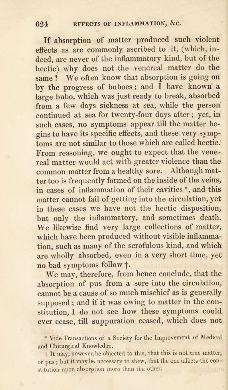 If absorption of matter produced such violent effects as are commonly ascribed to it, (which, in- deed, are never of the inflammatory kind, but of the hectic) why does not the venereal matter do the same ? We often know that absorption is going on by the progress of buboes ; and I have known a large bubo, which was just ready to break, absorbed from a few days sickness at sea, while the person continued at sea for twenty-four days after; yet, in such cases, no symptoms appear till the matter be- gins to have its specific effects, and these very symp- toms are not similar to those which are called hectic. From reasoning, we ought to expect that the vene- real matter would act with greater violence than the common matter from a healthy sore. Although mat- ter too is frequently formed on the inside of the veins, in cases of inflammation of their cavities *, and this matter cannot fail of getting into the circulation, yet in these cases we have not the hectic disposition, but only the inflammatory, and sometimes death. We likewise find very large collections of matter, which have been produced without visible inflamma- tion, such as many of the scrofulous kind, and which are wholly absorbed, even in a very short time, yet no bad symptoms follow |. We may, therefore, from hence conclude, that the absorption of pus from a sore into the circulation, cannot be a cause of so much mischief as is generally supposed ; and if it was owing to matter in the con- stitution, I do not see how these symptoms could ever cease, till suppuration ceased, which does not * Vide Transactions of a Society for the Improvement of Medical and Chirurgical Knowledge. f It may, however,be objected to this, that this is not true matter, or pus ; but it maybe necessary to shew, that the one affects -the con- stitution upon absorption more than the other.