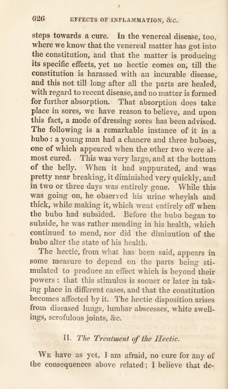 steps towards a cure. In the venereal disease, too, where we know that the venereal matter has got into the constitution, and that the matter is producing its specific effects, yet no hectic comes on, till the constitution is harassed with an incurable disease, and this not till long after all the parts are healed, with regard to recent disease, and no matter is formed for further absorption. That absorption does take place in sores, we have reason to believe, and upon this fact, a mode of dressing sores lias been advised. The following is a remarkable instance of it in a bubo : a young man had a chancre and three buboes, one of which appeared when the other two were al- most cured. This was very large, and at the bottom of the belly. When it had suppurated, and was pretty near breaking, it diminished very quickly, and in two or three days was entirely gone. While this was going on, lie observed his urine wheyish and thick, while making it, which went entirely off 'when the bubo had subsided. Before the bubo began to subside, he was rather mending in his health, which continued to mend, nor did the diminution of the bubo alter the state of his health. The hectic, from what has been said, appears in some measure to depend on the parts being sti- mulated to produce an effect which is beyond their powers : that this stimulus is sooner or later in tak- ing place in different cases, and that the constitution becomes affected by it. The hectic disposition arises from diseased lungs, lumbar abscesses, white swell- ings, scrofulous joints, &c. -II. The Treatment of the Hectic. We have as yet, I am afraid, no cure for any of the consequences above related; I believe that de-