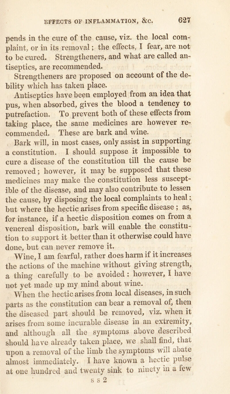 pends in the cure of the cause, viz. the local com- plaint, or in its removal; the effects, I fear, are not to he cured. Strengtheners, and what are called an- tiseptics, are recommended. Strengtheners are proposed on account of the de- bility which has taken place. Antiseptics have been employed from an idea that pus, when absorbed, gives the blood a tendency to putrefaction. To prevent both of these effects from taking place, the same medicines are however re- commended. These are bark and wine. Bark will, in most cases, only assist in supporting a constitution. I should suppose it impossible to cure a disease of the constitution till the cause be removed; however, it may be supposed that these medicines may make the constitution less suscept- ible of the disease, and may also contribute to lessen the cause, by disposing the local complaints to heal: but where the hectic arises from specific disease ; as, for instance, if a hectic disposition comes on from a venereal disposition, bark will enable the constitu- tion to support it better than it otherwise could have done, but can never remove it. Wine, I am fearful, rather does harm if it increases the actions of the machine without giving strength, a thing carefully to be avoided : however, I have not yet made up my mind about wine. When the hectic arises from local diseases, in such parts as the constitution can bear a removal of, then the diseased part should be removed, viz. when it arises from some incurable disease in au extremity, and although all the symptoms above described should have already taken place, we shall find, that upon a removal of the limb the symptoms will abate almost immediately. I have known a hectic pulse at one hundred and twenty sink to ninety in a few s s 2