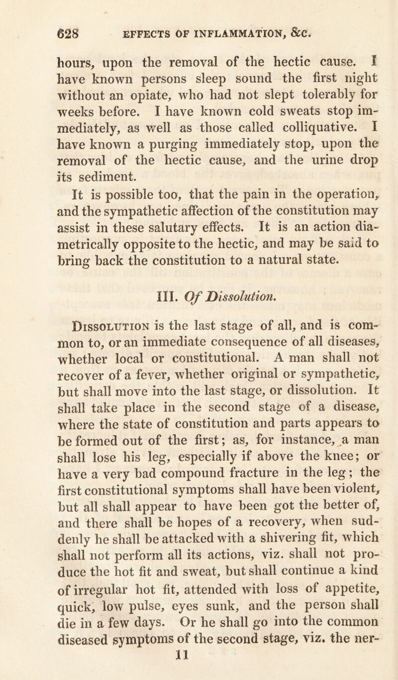 hours, upon the removal of the hectic cause. 1 have known persons sleep sound the first night without an opiate, who had not slept tolerably for weeks before. I have known cold sweats stop im- mediately, as well as those called colliquative. I have known a purging immediately stop, upon the removal of the hectic cause, and the urine drop its sediment. It is possible too, that the pain in the operation, and the sympathetic affection of the constitution may assist in these salutary effects. It is an action dia- metrically opposite to the hectic, and may be said to bring back the constitution to a natural state. III. Of Dissolution. Dissolution is the last stage of all, and is com- mon to, or an immediate consequence of all diseases, whether local or constitutional. A man shall not recover of a fever, whether original or sympathetic, but shall move into the last stage, or dissolution. It shall take place in the second stage of a disease, where the state of constitution and parts appears to be formed out of the first; as, for instance, a man shall lose his leg, especially if above the knee; or have a very bad compound fracture in the leg; the first constitutional symptoms shall have been violent, but all shall appear to have been got the better of, and there shall be hopes of a recovery, when sud- denly he shall be attacked with a shivering fit, which shall not perform all its actions, viz. shall not pro- duce the hot fit and sweat, but shall continue a kind of irregular hot fit, attended with loss of appetite, quick, low pulse, eyes sunk, and the person shall die in a few days. Or he shall go into the common diseased symptoms of the second stage, viz. the ner-