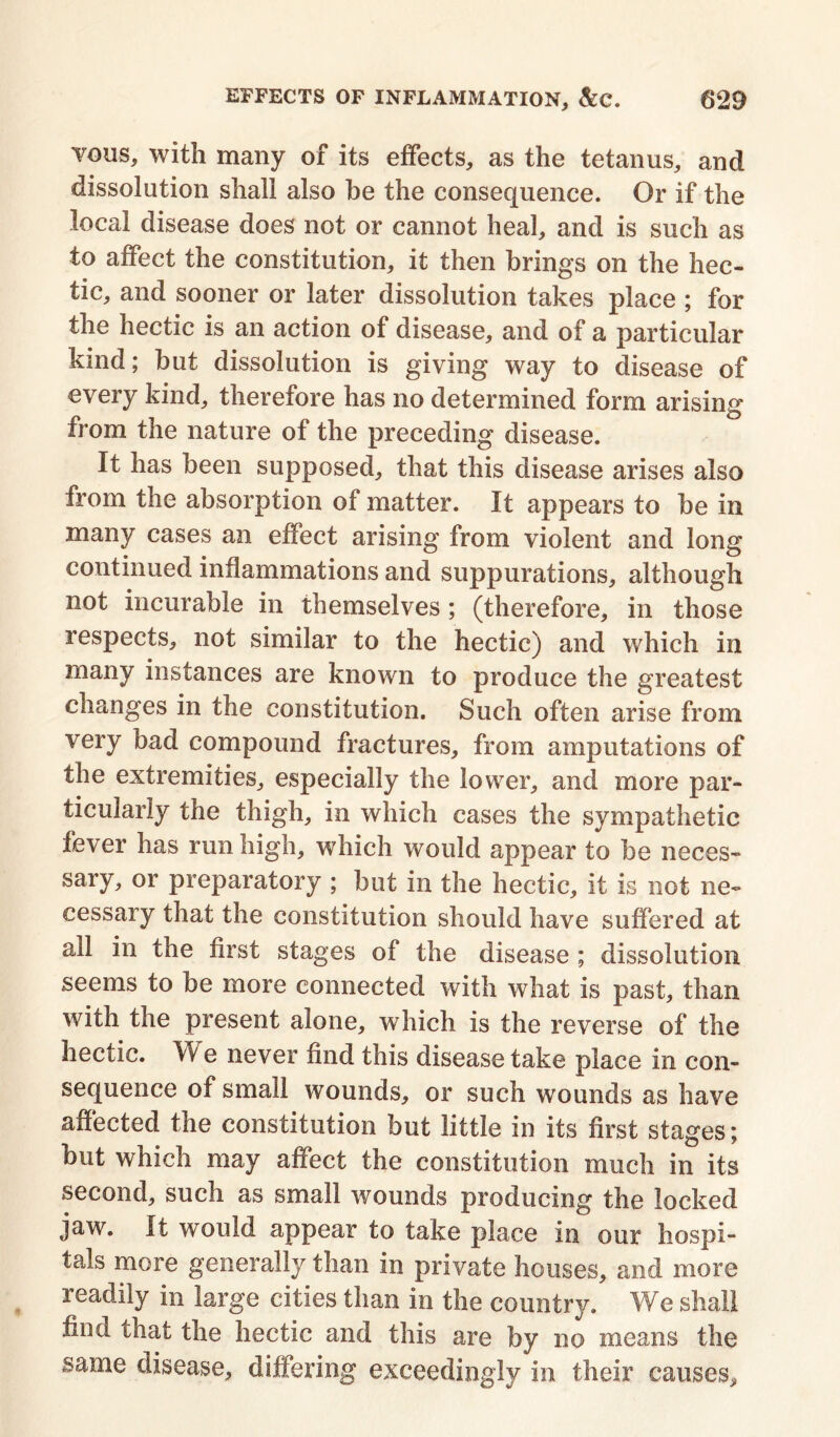 yous, with many of its effects, as the tetanus, and dissolution shall also he the consequence. Or if the local disease does not or cannot heal, and is such as to affect the constitution, it then brings on the hec- tic, and sooner or later dissolution takes place ; for the hectic is an action of disease, and of a particular kind; but dissolution is giving way to disease of every kind, therefore has no determined form arising from the nature of the preceding disease. It has been supposed, that this disease arises also from the absorption of matter. It appears to be in many cases an effect arising from violent and long continued inflammations and suppurations, although not incurable in themselves; (therefore, in those respects, not similar to the hectic) and which in many instances are known to produce the greatest changes in the constitution. Such often arise from very bad compound fractures, from amputations of the extremities, especially the lower, and more par- ticularly the thigh, in which cases the sympathetic fever has run high, which would appear to be neces- sary, or preparatory ; but in the hectic, it is not ne- cessary that the constitution should have suffered at all in the first stages of the disease ; dissolution seems to be more connected with what is past, than with the present alone, which is the reverse of the hectic. W e never find this disease take place in con- sequence of small wounds, or such wounds as have affected the constitution but little in its first stages; but which may affect the constitution much in its second, such as small wounds producing the locked jaw. It would appear to take place in our hospi- tals more generally than in private houses, and more readily in large cities than in the country. We shall find that the hectic and this are by no means the same disease, differing exceedingly in their causes.