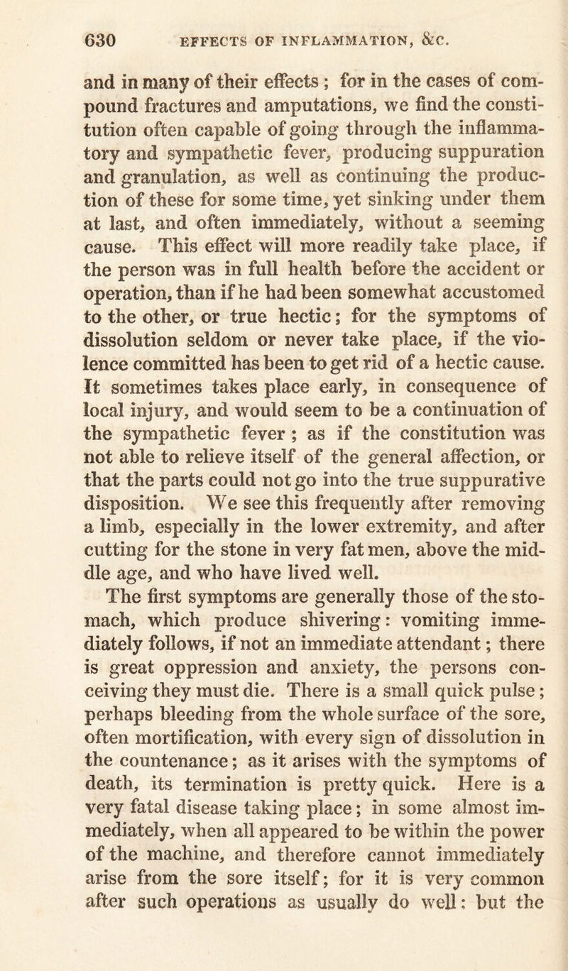 and in many of their effects ; for in the cases of corn- pound fractures and amputations, we find the consti- tution often capable of going through the inflamma- tory and sympathetic fever, producing suppuration and granulation, as well as continuing the produc- tion of these for some time, yet sinking under them at last, and often immediately, without a seeming cause. This effect will more readily take place, if the person was in full health before the accident or operation, than if he had been somewhat accustomed to the other, or true hectic; for the symptoms of dissolution seldom or never take place, if the vio- lence committed has been to get rid of a hectic cause. It sometimes takes place early, in consequence of local injury, and would seem to be a continuation of the sympathetic fever ; as if the constitution was not able to relieve itself of the general affection, or that the parts could not go into the true suppurative disposition. We see this frequently after removing a limb, especially in the lower extremity, and after cutting for the stone in very fat men, above the mid- dle age, and who have lived well. The first symptoms are generally those of the sto- mach, which produce shivering: vomiting imme- diately follows, if not an immediate attendant; there is great oppression and anxiety, the persons con- ceiving they must die. There is a small quick pulse; perhaps bleeding from the whole surface of the sore, often mortification, with every sign of dissolution in the countenance; as it arises with the symptoms of death, its termination is pretty quick. Here is a very fatal disease taking place; in some almost im- mediately, when all appeared to be within the power of the machine, and therefore cannot immediately arise from the sore itself; for it is very common after such operations as usually do well; but the