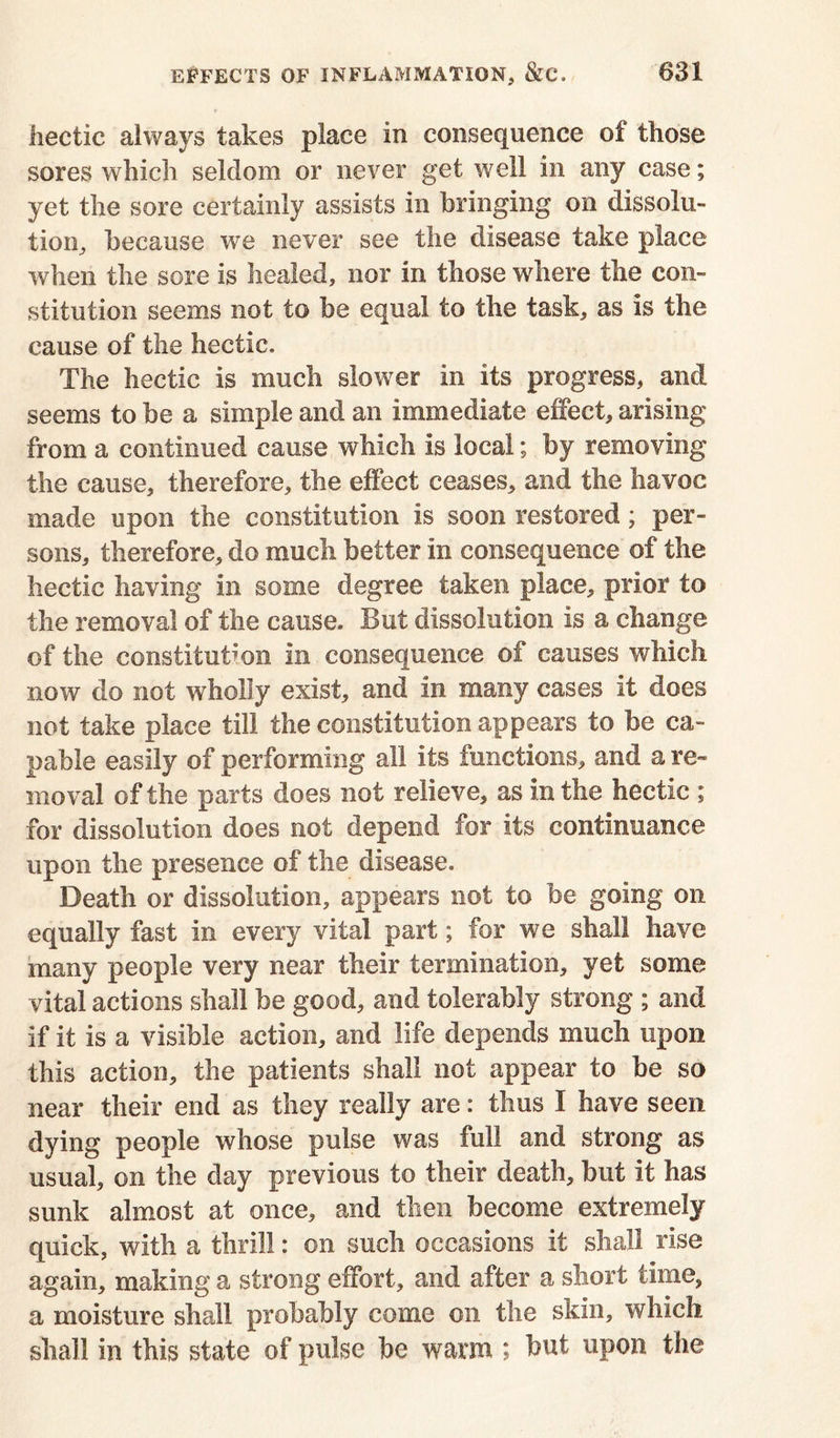 hectic always takes place in consequence of those sores which seldom or never get well in any case; yet the sore certainly assists in bringing on dissolu- tion, because we never see the disease take place when the sore is healed, nor in those where the con- stitution seems not to be equal to the task, as is the cause of the hectic. The hectic is much slower in its progress, and seems to be a simple and an immediate effect, arising from a continued cause which is local; by removing the cause, therefore, the effect ceases, and the havoc made upon the constitution is soon restored; per- sons, therefore, do much better in consequence of the hectic having in some degree taken place, prior to the removal of the cause. But dissolution is a change of the constitution in consequence of causes which now do not wholly exist, and in many cases it does not take place till the constitution appears to be ca- pable easily of performing all its functions, and a re- moval of the parts does not relieve, as in the hectic ; for dissolution does not depend for its continuance upon the presence of the disease. Death or dissolution, appears not to be going on equally fast in every vital part; for we shall have many people very near their termination, yet some vital actions shall be good, and tolerably strong ; and if it is a visible action, and life depends much upon this action, the patients shall not appear to be so near their end as they really are: thus I have seen dying people whose pulse was full and strong as usual, on the day previous to their death, but it has sunk almost at once, and then become extremely quick, with a thrill: on such occasions it shall rise again, making a strong effort, and after a short time, a moisture shall probably come on the skin, which shall in this state of pulse be warm ; but upon the