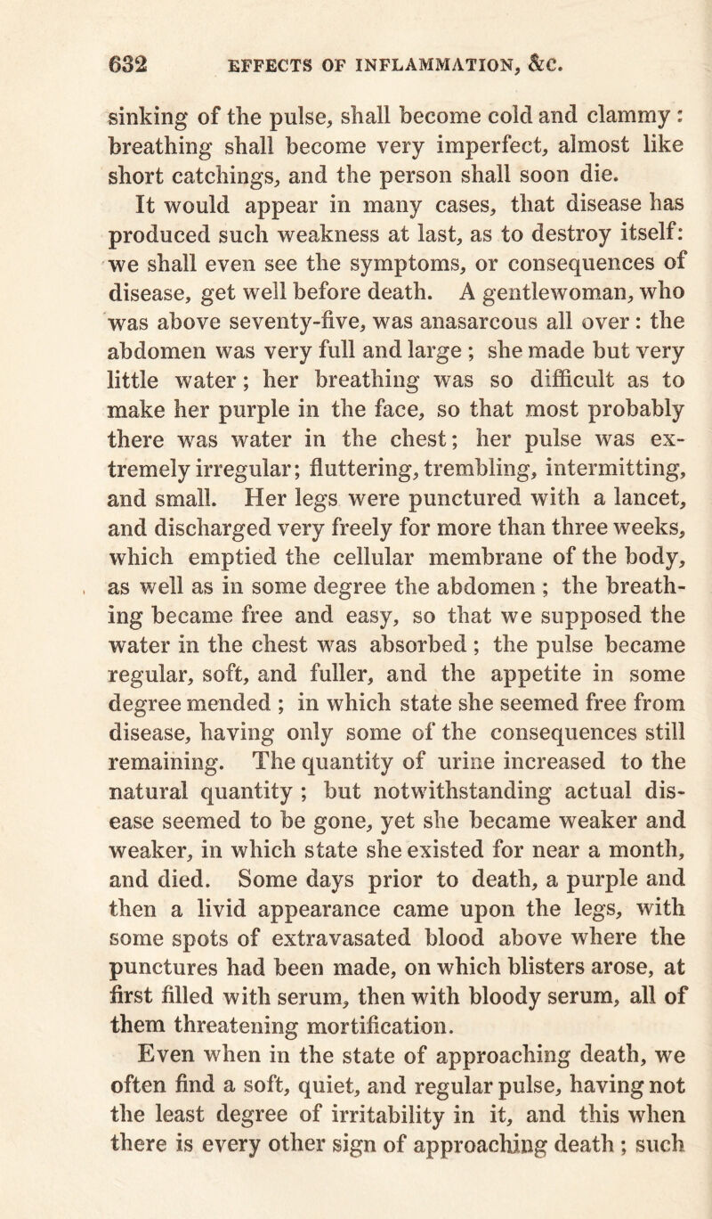 sinking of the pulse, shall become cold and clammy : breathing shall become very imperfect, almost like short catchings, and the person shall soon die. It would appear in many cases, that disease has produced such weakness at last, as to destroy itself: we shall even see the symptoms, or consequences of disease, get well before death. A gentlewoman, who was above seventy-five, was anasarcous all over: the abdomen was very full and large ; she made but very little water; her breathing was so difficult as to make her purple in the face, so that most probably there was water in the chest; her pulse was ex- tremely irregular; fluttering, trembling, intermitting, and small. Her legs were punctured with a lancet, and discharged very freely for more than three weeks, which emptied the cellular membrane of the body, as well as in some degree the abdomen ; the breath- ing became free and easy, so that we supposed the water in the chest was absorbed ; the pulse became regular, soft, and fuller, and the appetite in some degree mended ; in which state she seemed free from disease, having only some of the consequences still remaining. The quantity of urine increased to the natural quantity ; but notwithstanding actual dis- ease seemed to be gone, yet she became weaker and weaker, in which state she existed for near a month, and died. Some days prior to death, a purple and then a livid appearance came upon the legs, with some spots of extravasated blood above where the punctures had been made, on which blisters arose, at first filled with serum, then with bloody serum, all of them threatening mortification. Even when in the state of approaching death, we often find a soft, quiet, and regular pulse, having not the least degree of irritability in it, and this when there is every other sign of approaching death ; such