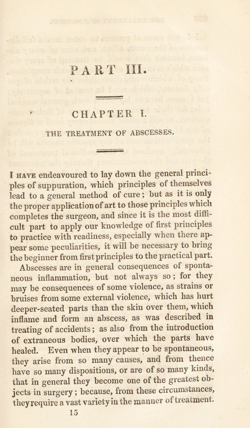 PART III. CHAPTER I. THE TREATMENT OF ABSCESSES. I have endeavoured to lay down the general princi- ples of suppuration, which principles of themselves lead to a general method of cure; but as it is only the proper application of art to those principles which completes the surgeon, and since it is the most diffi- cult part to apply our knowledge of first principles to practice with readiness, especially when there ap- pear some peculiarities, it will be necessary to bring the beginner from first principles to the practical part. Abscesses are in general consequences of sponta- neous inflammation, hut not always so; for they may be consequences of some violence, as strains or bruises from some external violence, which has hurt deeper-seated parts than the skin over them, which inflame and form an abscess, as was described in treating of accidents; as also from the introduction of extraneous bodies, over which the parts have healed. Even when they appear to he spontaneous, they arise from so many causes, and from thence have so many dispositions, or are of so many kinds, that in general they become one of the greatest ob- jects in surgery; because, from these circumstances, they require a vast variety in the manner of treatment. 15