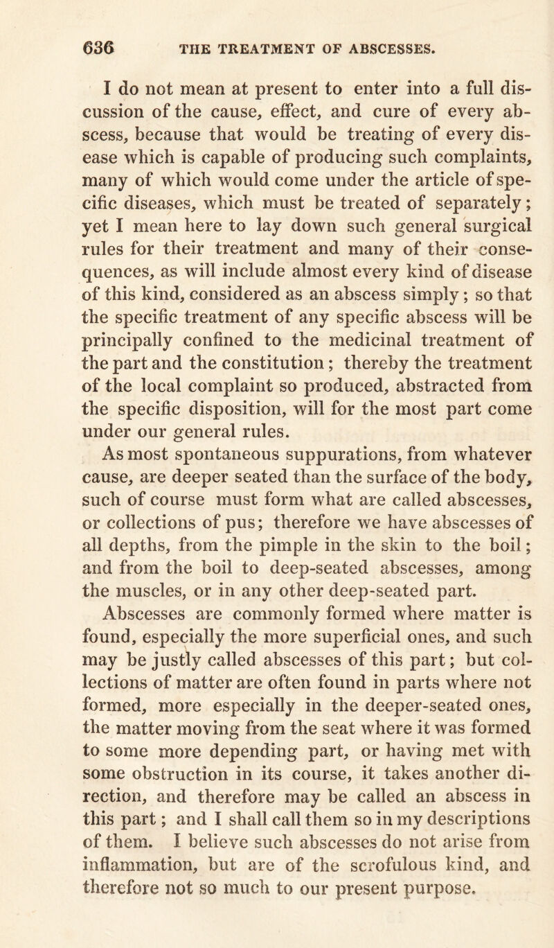 I do not mean at present to enter into a full dis- cussion of the cause, effect, and cure of every ab- scess, because that would be treating of every dis- ease which is capable of producing such complaints, many of which would come under the article of spe- cific diseases, which must be treated of separately; yet I mean here to lay down such general surgical rules for their treatment and many of their conse- quences, as will include almost every kind of disease of this kind, considered as an abscess simply; so that the specific treatment of any specific abscess will be principally confined to the medicinal treatment of the part and the constitution; thereby the treatment of the local complaint so produced, abstracted from the specific disposition, will for the most part come under our general rules. As most spontaneous suppurations, from whatever cause, are deeper seated than the surface of the body, such of course must form what are called abscesses, or collections of pus; therefore we have abscesses of all depths, from the pimple in the skin to the boil; and from the boil to deep-seated abscesses, among the muscles, or in any other deep-seated part. Abscesses are commonly formed where matter is found, especially the more superficial ones, and such may be justly called abscesses of this part; but col- lections of matter are often found in parts where not formed, more especially in the deeper-seated ones, the matter moving from the seat where it was formed to some more depending part, or having met with some obstruction in its course, it takes another di- rection, and therefore may be called an abscess in this part; and I shall call them so in my descriptions of them. I believe such abscesses do not arise from inflammation, but are of the scrofulous kind, and therefore not so much to our present purpose.