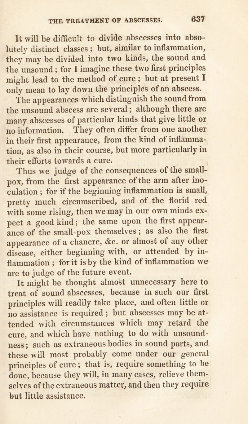 It will be difficult to divide abscesses into abso- lutely distinct classes ; but, similar to inflammation, they may be divided into two kinds, the sound and the unsound ; for I imagine these two first principles might lead to the method of cure; but at present I only mean to lay down the principles of an abscess. The appearances which distinguish the sound from the unsound abscess are several; although there are many abscesses of particular kinds that give little or no information. They often differ from one another in their first appearance, from the kind of inflamma- tion, as also in their course, but more particularly in their efforts towards a cure. Thus we judge of the consequences of the small- pox, from the first appearance of the arm after ino- culation ; for if the beginning inflammation is small, pretty much circumscribed, and of the florid red with some rising, then we may in our own minds ex- pect a good kind; the same upon the first appear- ance of the small-pox themselves ; as also the first appearance of a chancre, &c. or almost of any other disease, either beginning with, or attended by in- flammation ; for it is by the kind of inflammation we are to judge of the future event. It might be thought almost unnecessary here to treat of sound abscesses, because in such our first principles will readily take place, and often little or no assistance is required ; but abscesses may be at- tended with circumstances which may retard the cure, and which have nothing to do with unsound- ness ; such as extraneous bodies in sound parts, and these will most probably come under our general principles of cure; that is, require something to be done, because they will, in many cases, relieve them- selves of the extraneous matter, and then they require but little assistance.