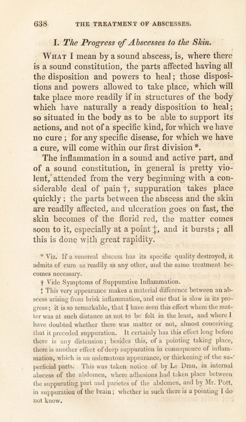 I. The Progress of Abscesses to the Shin. What I mean by a sound abscess, is, where there is a sound constitution, the parts affected having all the disposition and powers to heal; those disposi- tions and powers allowed to take place, which will take place more readily if in structures of the body which have naturally a ready disposition to heal; so situated in the body as to be able to support its actions, and not of a specific kind, for which we have no cure ; for any specific disease, for which we have a cure, will come within our first division The inflammation in a sound and active part, and of a sound constitution, in general is pretty vio- lent/attended from the very beginning with a con- siderable deal of pain f, suppuration takes place quickly; the parts between the abscess and the skin are readily affected, and ulceration goes on fast, the skin becomes of the florid red, the matter comes soon to it, especially at a point J, and it bursts ; all this is done with great rapidity. * Viz. If a venerea! abscess has its specific quality destroyed, it admits of cure as readily as any other, and the same treatment be- comes necessary. f Vide Symptoms of Suppurative Inflammation. X This very appearance makes a material difference between an ab- scess arising from brisk inflammation, and one that is slow in its pro- gress ; it is so remarkable, that I have seen this effect where the mat- ter was at such distance as not to be felt in the least, and where I have doubted whether there was matter or not, almost conceiving that it preceded suppuration. It certainly has this effect long before there is any distension ; besides this, of a pointing taking place, there is another effect of deep suppuration in consequence of inflam- mation, which is an oedettiatous appearance, or thickening of the su-’ perficial parts. This was taken notice of by Le Dran, in internal abscess of the abdomen, where adhesions had taken place between the suppurating part and parietes of the abdomen, and by Mr. Pott, in suppuration of the brain; whether in such there is a pointing I do not know.