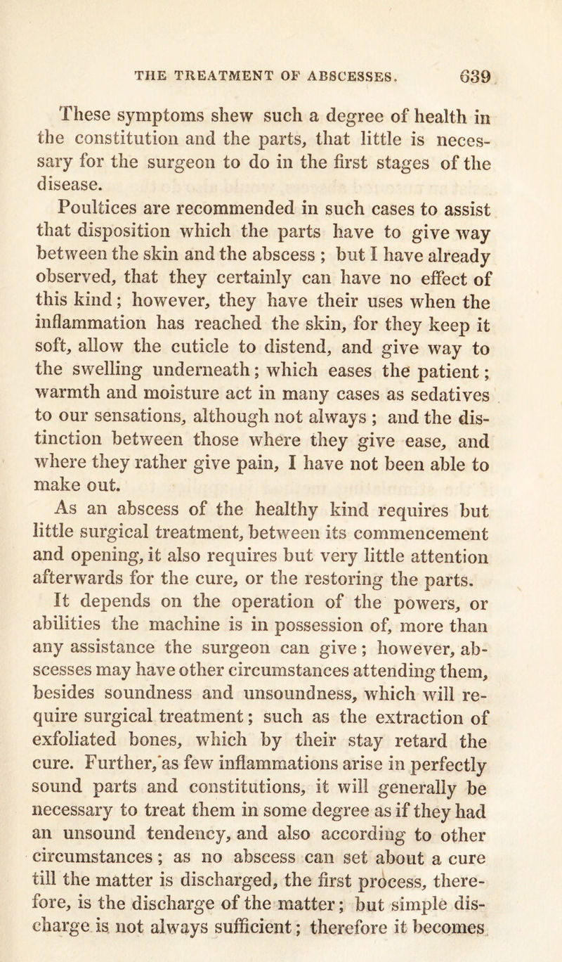 These symptoms shew such a degree of health in the constitution and the parts, that little is neces- sary for the surgeon to do in the first stages of the disease. Poultices are recommended in such cases to assist that disposition which the parts have to give way between the skin and the abscess ; but I have already observed, that they certainly can have no effect of this kind; however, they have their uses when the inflammation has reached the skin, for they keep it soft, allow the cuticle to distend, and give way to the swelling underneath; which eases the patient; warmth and moisture act in many cases as sedatives to our sensations, although not always ; and the dis- tinction between those where they give ease, and where they rather give pain, I have not been able to make out. As an abscess of the healthy kind requires but little surgical treatment, between its commencement and opening, it also requires but very little attention afterwards for the cure, or the restoring the parts. It depends on the operation of the powers, or abilities the machine is in possession of, more than any assistance the surgeon can give; however, ab- scesses may have other circumstances attending them, besides soundness and unsoundness, which will re- quire surgical treatment; such as the extraction of exfoliated bones, which by their stay retard the cure. Further, as few inflammations arise in perfectly sound parts and constitutions, it will generally be necessary to treat them in some degree as if they had an unsound tendency, and also according to other circumstances; as no abscess can set about a cure till the matter is discharged, the first process, there- fore, is the discharge of the matter; but simple dis- charge is not always sufficient; therefore it becomes