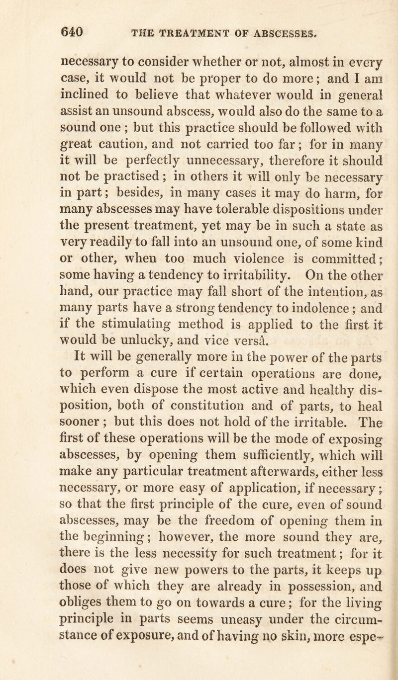 necessary to consider whether or not, almost in every case, it would not he proper to do more; and I am inclined to believe that whatever would in general assist an unsound abscess, would also do the same to a sound one ; but this practice should be followed with great caution, and not carried too far; for in many it will be perfectly unnecessary, therefore it should not be practised; in others it will only be necessary in part; besides, in many cases it may do harm, for many abscesses may have tolerable dispositions under the present treatment, yet may be in such a state as very readily to fall into an unsound one, of some kind or other, when too much violence is committed; some having a tendency to irritability. On the other hand, our practice may fall short of the intention, as many parts have a strong tendency to indolence ; and if the stimulating method is applied to the first it would be unlucky, and vice versa. It will be generally more in the power of the parts to perform a cure if certain operations are done, which even dispose the most active and healthy dis- position, both of constitution and of parts, to heal sooner ; but this does not hold of the irritable. The first of these operations will be the mode of exposing abscesses, by opening them sufficiently, which will make any particular treatment afterwards, either less necessary, or more easy of application, if necessary; so that the first principle of the cure, even of sound abscesses, may be the freedom of opening them in the beginning; however, the more sound they are, there is the less necessity for such treatment; for it does not give new powers to the parts, it keeps up those of which they are already in possession, and obliges them to go on towards a cure; for the living principle in parts seems uneasy under the circum- stance of exposure, and of having no skin, more espe-