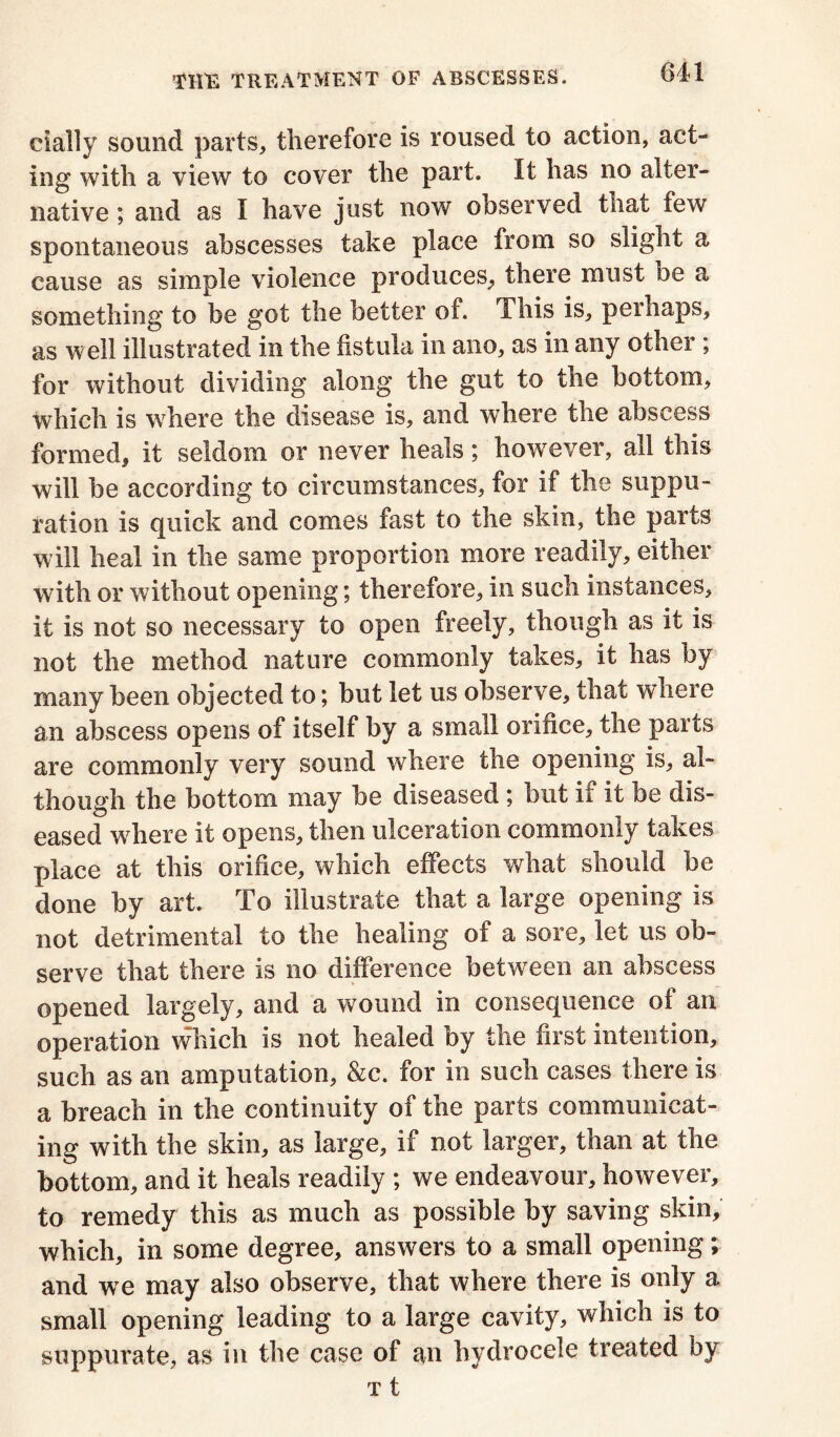 cially sound parts, therefore is roused to action, act- ing with a view to cover the part. It has no alter- native ; and as I have just now observed that few spontaneous abscesses take place from so slight a cause as simple violence produces, there must be a something to be got the better of. This is, perhaps, as well illustrated in the fistula in ano, as in any other ; for without dividing along the gut to the bottom, which is where the disease is, and where the abscess formed, it seldom or never heals; however, all this will be according to circumstances, for if the suppu- ration is quick and comes fast to the skin, the parts will heal in the same proportion more readily, either with or without opening; therefore, in such instances, it is not so necessary to open freely, though as it is not the method nature commonly takes, it has by many been objected to; but let us observe, that where an abscess opens of itself by a small orifice, the parts are commonly very sound where the opening is, al- though the bottom may be diseased ; but if it be dis- eased where it opens, then ulceration commonly takes place at this orifice, which effects what should be clone by art. To illustrate that a large opening is not detrimental to the healing of a sore, let us ob- serve that there is no difference between an abscess opened largely, and a wound in consequence of an operation which is not healed by the first intention, such as an amputation, &c. for in such cases there is a breach in the continuity of the parts communicat- ing with the skin, as large, if not larger, than at the bottom, and it heals readily ; we endeavour, however, to remedy this as much as possible by saving skin, which, in some degree, answers to a small opening; and wTe may also observe, that where there is only a small opening leading to a large cavity, which is to suppurate, as in the case of an hydrocele treated by t t