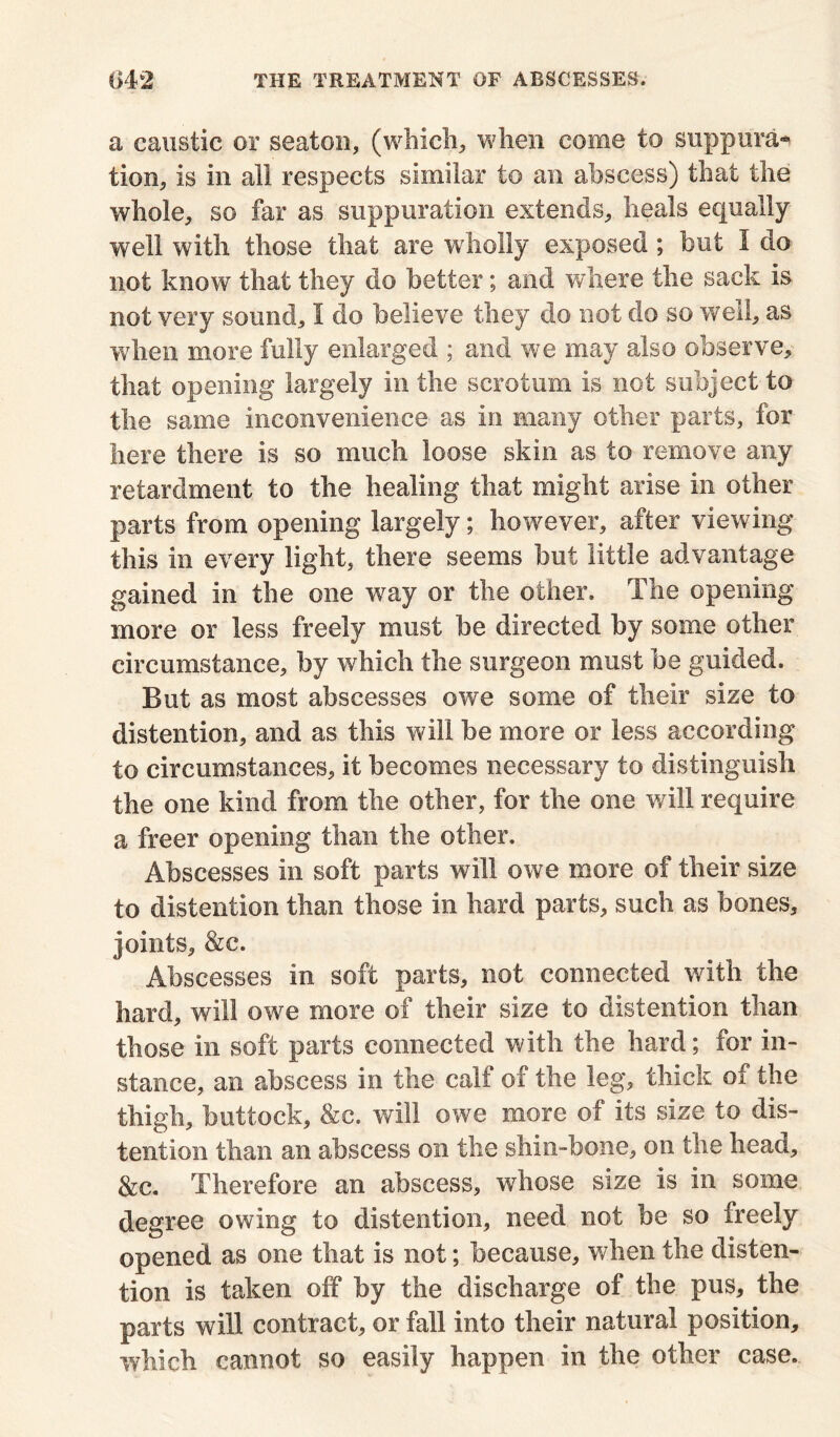 a caustic or seaton, (which, when come to suppura- tion, is in all respects similar to an abscess) that the whole, so far as suppuration extends, heals equally well with those that are wholly exposed; but 1 do not know that they do better; and where the sack is not very sound, 1 do believe they do not do so well, as when more fully enlarged ; and we may also observe, that opening largely in the scrotum is not subject to the same inconvenience as in many other parts, for here there is so much loose skin as to remove any retardment to the healing that might arise in other parts from opening largely; however, after viewing this in every light, there seems hut little advantage gained in the one w^ay or the other. The opening more or less freely must be directed by some other circumstance, by which the surgeon must be guided. But as most abscesses owe some of their size to distention, and as this will be more or less according to circumstances, it becomes necessary to distinguish the one kind from the other, for the one will require a freer opening than the other. Abscesses in soft parts will owe more of their size to distention than those in hard parts, such as bones, joints, &c. Abscesses in soft parts, not connected with the hard, will owe more of their size to distention than those in soft parts connected with the hard; for in- stance, an abscess in the calf of the leg, thick of the thigh, buttock, &c. will owe more of its size to dis- tention than an abscess on the shin-bone, on the head, &c. Therefore an abscess, whose size is in some degree owing to distention, need not be so freely opened as one that is not; because, when the disten- tion is taken off by the discharge of the pus, the parts will contract, or fall into their natural position, which cannot so easily happen in the other case.
