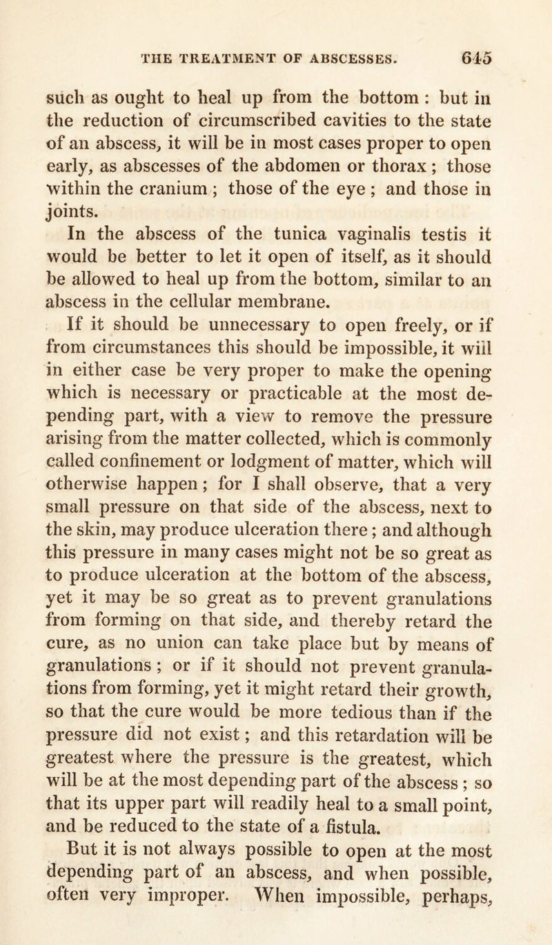 such as ought to heal up from the bottom : but in the reduction of circumscribed cavities to the state of an abscess, it will be in most cases proper to open early, as abscesses of the abdomen or thorax; those within the cranium ; those of the eye ; and those in joints. In the abscess of the tunica vaginalis testis it would be better to let it open of itself, as it should be allowed to heal up from the bottom, similar to an abscess in the cellular membrane. If it should be unnecessary to open freely, or if from circumstances this should be impossible, it will in either case be very proper to make the opening which is necessary or practicable at the most de- pending part, with a view to remove the pressure arising from the matter collected, which is commonly called confinement or lodgment of matter, which will otherwise happen; for I shall observe, that a very small pressure on that side of the abscess, next to the skin, may produce ulceration there; and although this pressure in many cases might not be so great as to produce ulceration at the bottom of the abscess, yet it may be so great as to prevent granulations from forming on that side, and thereby retard the cure, as no union can take place but by means of granulations ; or if it should not prevent granula- tions from forming, yet it might retard their growth, so that the cure would be more tedious than if the pressure did not exist; and this retardation will be greatest where the pressure is the greatest, which will be at the most depending part of the abscess ; so that its upper part will readily heal to a small point, and be reduced to the state of a fistula. But it is not always possible to open at the most depending part of an abscess, and when possible, often very improper. When impossible, perhaps,