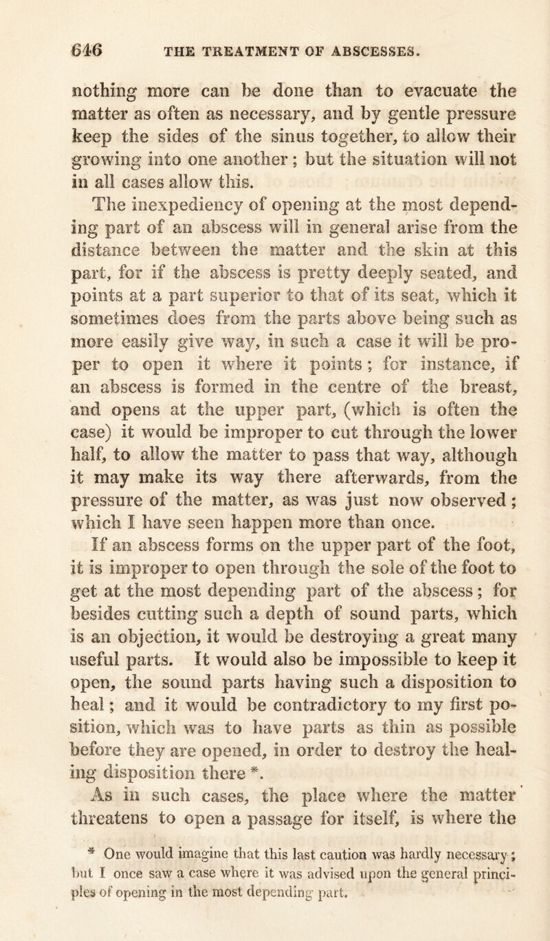 nothing more can be done than to evacuate the matter as often as necessary, and by gentle pressure keep the sides of the sinus together, to allow their growing into one another ; but the situation will not in all cases allow this. The inexpediency of opening at the most depend- ing part of an abscess will in general arise from the distance between the matter and the skin at this part, for if the abscess is pretty deeply seated, and points at a part superior to that of Its seat, which It sometimes does from the parts above being such as more easily give way, in such a case it will be pro- per to open it where it points; for instance, if an abscess is formed in the centre of the breast, and opens at the upper part, (which Is often the case) it would be improper to cut through the lower half, to a!lowr the matter to pass that way, although It may make its way there afterwards, from the pressure of the matter, as was just now observed; which I have seen happen more than once. If an abscess forms on the upper part of the foot, It Is improper to open through the sole of the foot to get at the most depending part of the abscess; for besides cutting such a depth of sound parts, which Is an objection, it would be destroying a great many useful parts. It would also be impossible to keep it open, the sound parts having such a disposition to heal; and it would be contradictory to my first po- sition, which was to have parts as thin as possible before they are opened, in order to destroy the heal- ing disposition there *. As In such cases, the place where the matter threatens to open a passage for itself. Is where the * One would imagine that this last caution was hardly necessary ; but I once saw a case where it was advised upon the general princi- pies of opening in the most depending part.