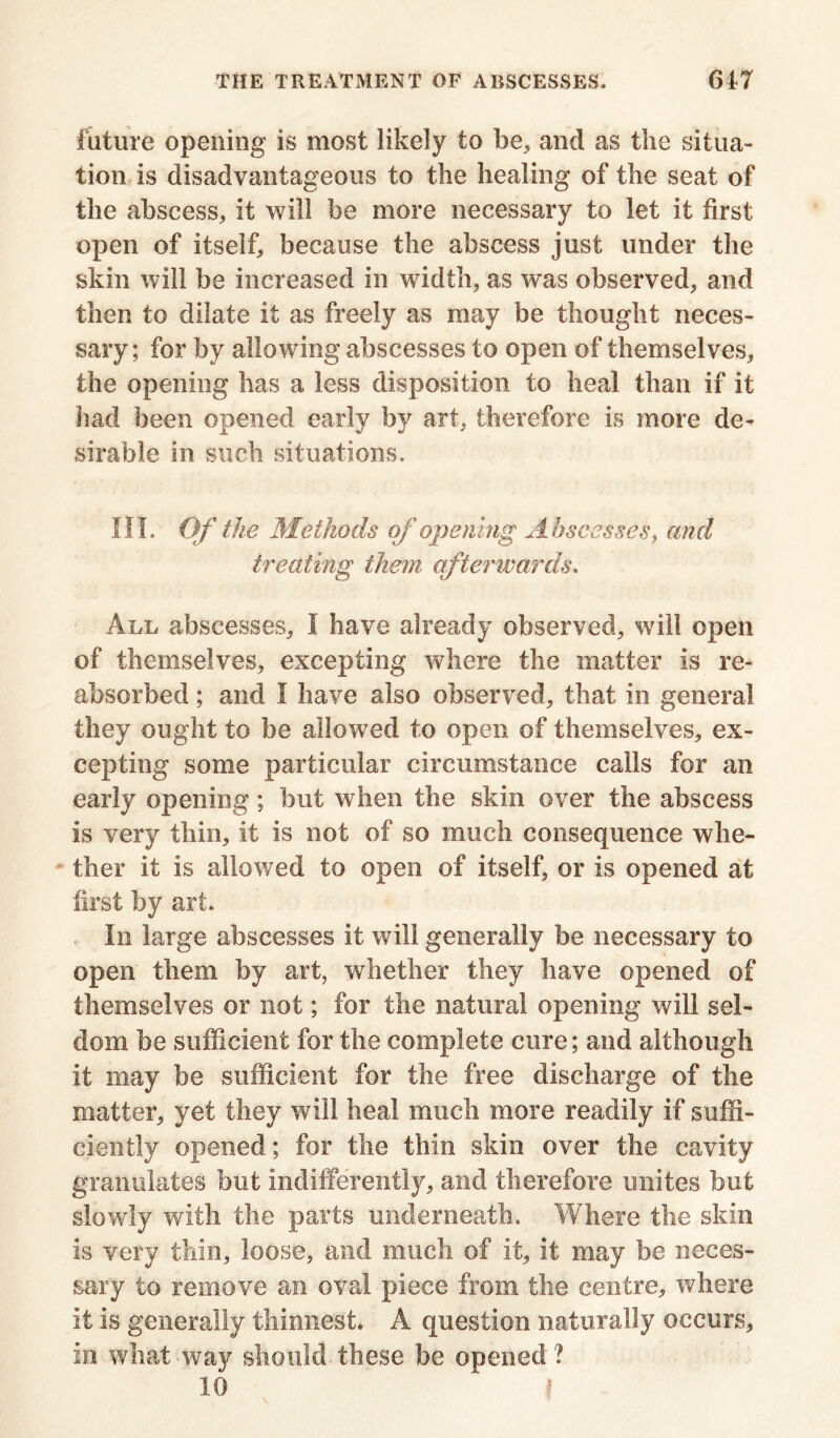 future opening is most likely to be, and as the situa- tion is disadvantageous to the healing of the seat of the abscess, it will be more necessary to let it first open of itself, because the abscess just under the skin will be increased in width, as was observed, and then to dilate it as freely as may be thought neces- sary; for by allowing abscesses to open of themselves, the opening has a less disposition to heal than if it had been opened early by art, therefore is more de- sirable in such situations. III. Of the Methods of opening Abscesses, and treating them afterwards. All abscesses, I have already observed, will open of themselves, excepting where the matter is re- absorbed ; and I have also observed, that in general they ought to be allowed to open of themselves, ex- cepting some particular circumstance calls for an early opening; but when the skin over the abscess is very thin, it is not of so much consequence whe- ther it is allowed to open of itself, or is opened at first by art. In large abscesses it will generally be necessary to open them by art, whether they have opened of themselves or not; for the natural opening will sel- dom be sufficient for the complete cure; and although it may be sufficient for the free discharge of the matter, yet they will heal much more readily if suffi- ciently opened; for the thin skin over the cavity granulates but indifferently, and therefore unites but slowly with the parts underneath. Where the skin is very thin, loose, and much of it, it may be neces- sary to remove an oval piece from the centre, where it is generally thinnest. A question naturally occurs, in what way should these be opened ? 10 ?