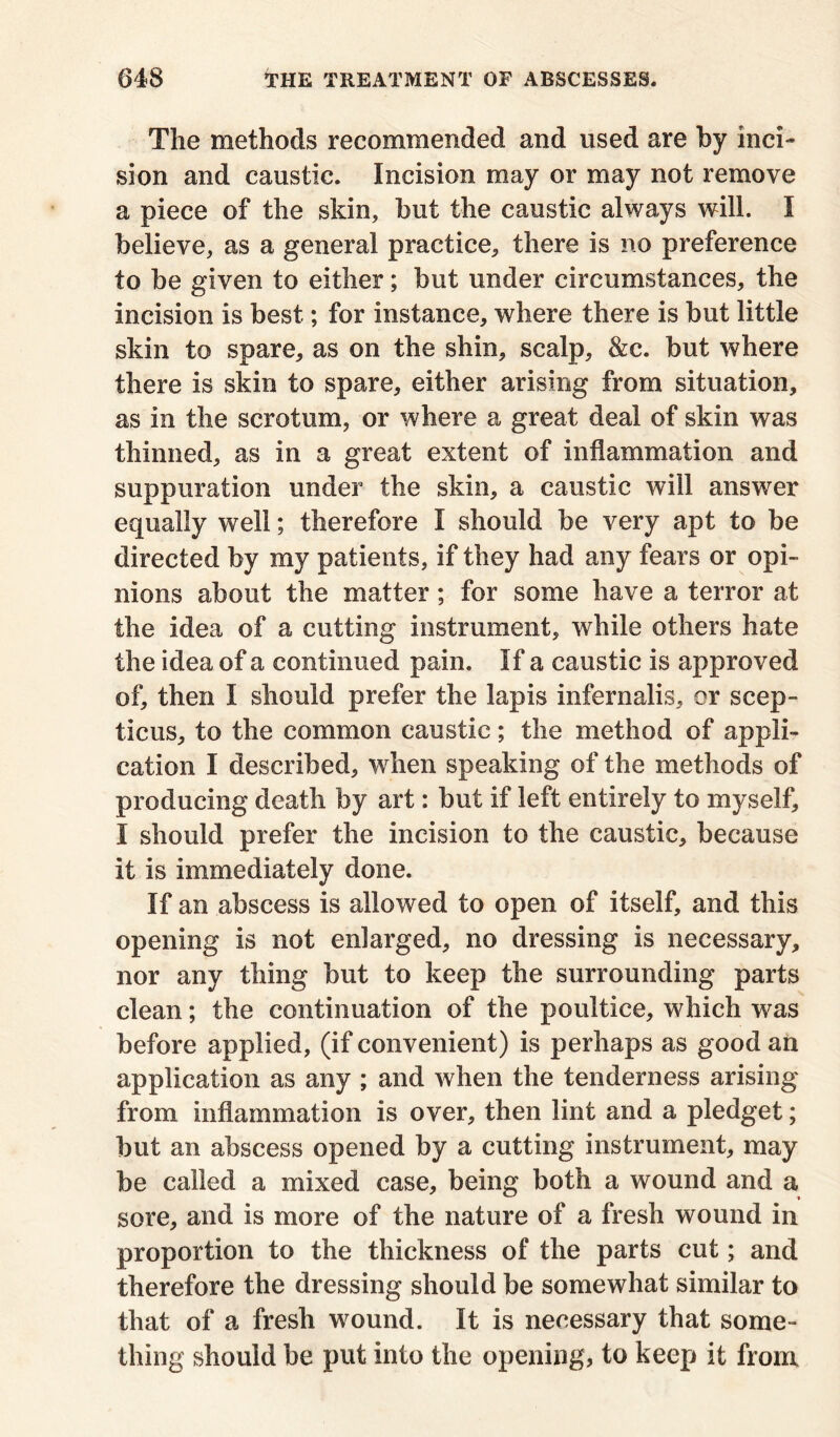 The methods recommended and used are by inci- sion and caustic. Incision may or may not remove a piece of the skin, but the caustic always will. I believe, as a general practice, there is no preference to be given to either; but under circumstances, the incision is best; for instance, where there is but little skin to spare, as on the shin, scalp, &c. but where there is skin to spare, either arising from situation, as in the scrotum, or where a great deal of skin was thinned, as in a great extent of inflammation and suppuration under the skin, a caustic will answer equally well; therefore I should be very apt to be directed by my patients, if they had any fears or opi- nions about the matter; for some have a terror at the idea of a cutting instrument, while others hate the idea of a continued pain. If a caustic is approved of, then I should prefer the lapis infernalis, or seep- ticus, to the common caustic; the method of appli- cation I described, when speaking of the methods of producing death by art: but if left entirely to myself, I should prefer the incision to the caustic, because It is immediately done. If an abscess is allowed to open of itself, and this opening is not enlarged, no dressing is necessary, nor any thing but to keep the surrounding parts clean; the continuation of the poultice, which was before applied, (if convenient) is perhaps as good an application as any ; and when the tenderness arising from inflammation is over, then lint and a pledget; but an abscess opened by a cutting instrument, may be called a mixed case, being both a wound and a sore, and is more of the nature of a fresh wound in proportion to the thickness of the parts cut; and therefore the dressing should be somewhat similar to that of a fresh wound. It is necessary that some- thing should be put into the opening, to keep it from