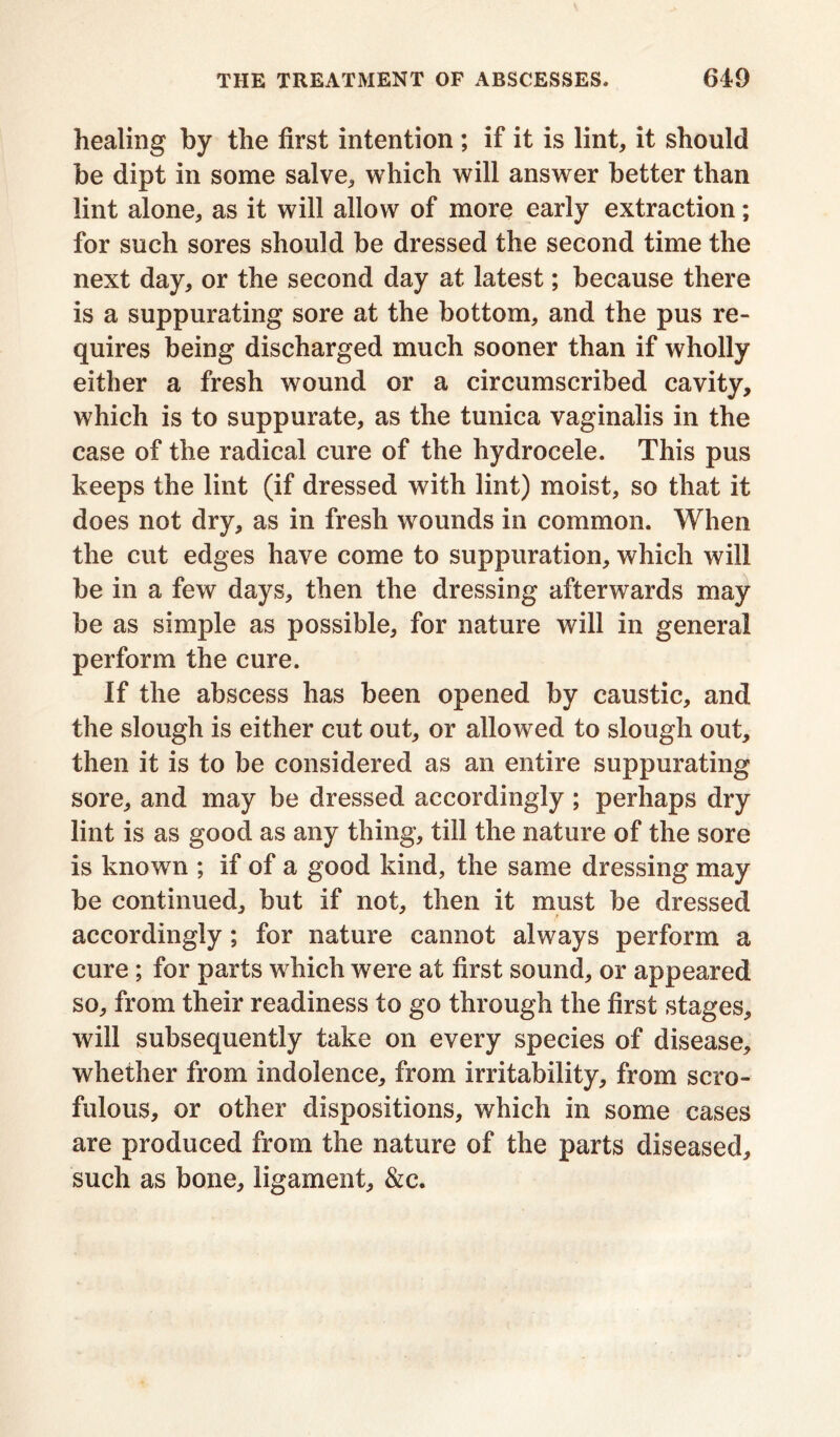 healing by the first intention; if it is lint, it should be dipt in some salve, which will answer better than lint alone, as it will allow of more early extraction; for such sores should be dressed the second time the next day, or the second day at latest; because there is a suppurating sore at the bottom, and the pus re- quires being discharged much sooner than if wholly either a fresh wound or a circumscribed cavity, which is to suppurate, as the tunica vaginalis in the case of the radical cure of the hydrocele. This pus keeps the lint (if dressed with lint) moist, so that it does not dry, as in fresh wounds in common. When the cut edges have come to suppuration, which will be in a few days, then the dressing afterwards may be as simple as possible, for nature will in general perform the cure. If the abscess has been opened by caustic, and the slough is either cut out, or allowed to slough out, then it is to be considered as an entire suppurating sore, and may be dressed accordingly ; perhaps dry lint is as good as any thing, till the nature of the sore is known ; if of a good kind, the same dressing may be continued, but if not, then it must be dressed accordingly; for nature cannot always perform a cure ; for parts which were at first sound, or appeared so, from their readiness to go through the first stages, will subsequently take on every species of disease, whether from indolence, from irritability, from scro- fulous, or other dispositions, which in some cases are produced from the nature of the parts diseased, such as bone, ligament, &c.