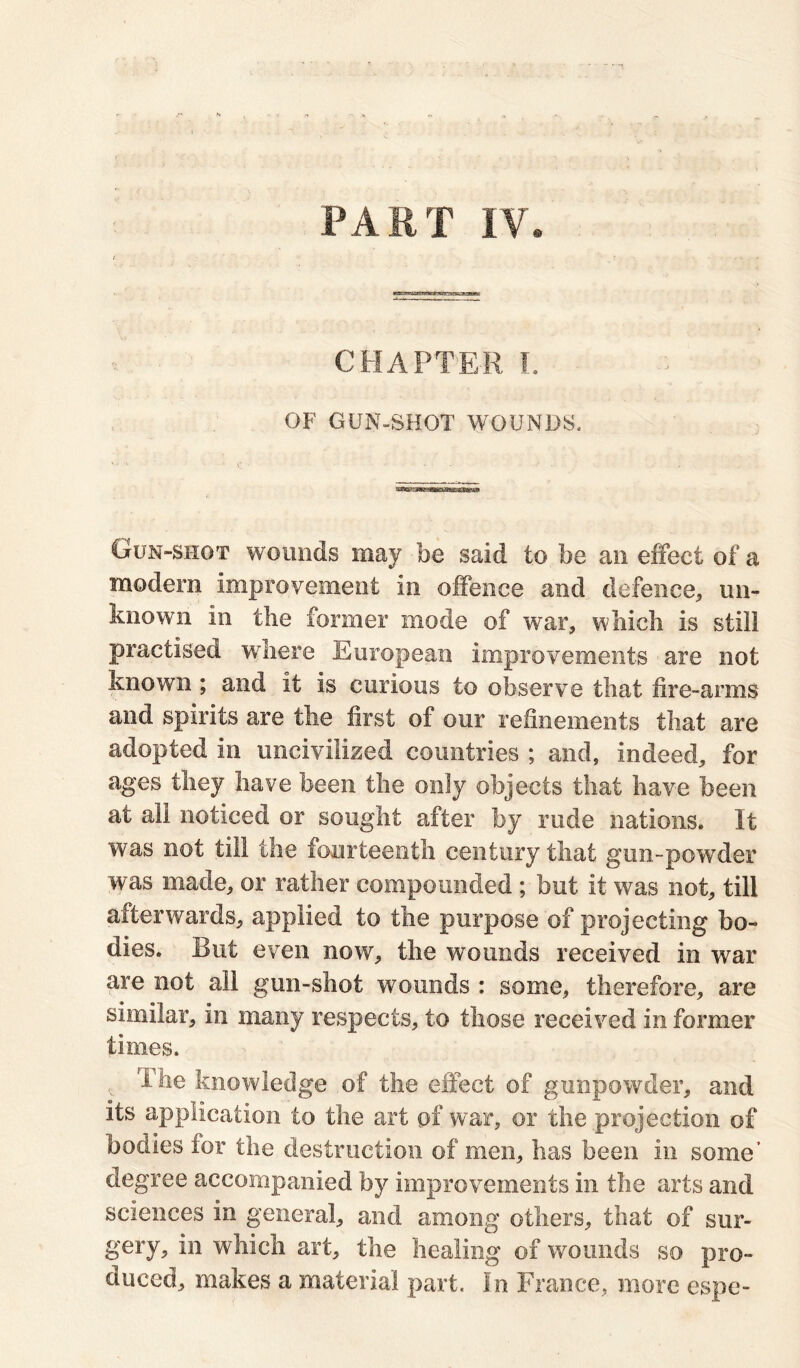 PART IV. ■xwsvxpgasiez: CHAPTER I. OF GUN-SHOT WOUNDS. Gun-shot wounds may be said to be an effect of a modern improvement in offence and defence* un- known in the former mode of war, which is still practised where European improvements are not known ; and it is curious to observe that fire-arms and spirits are the first of our refinements that are adopted in uncivilized countries ; and, indeed, for ages they have been the only objects that have been at all noticed or sought after by rude nations. It was not till the fourteenth century that gun-powder was made, or rather compounded ; but it was not, till afterwards, applied to the purpose of projecting bo- dies. But even now, the wounds received in war are not all gun-shot wounds : some, therefore, are similar, in many respects, to those received in former times. ihe knowledge of the effect of gunpowder, and its application to the art of war, or the projection of bodies lor the destruction of men, has been in some’ degree accompanied by improvements in the arts and sciences in general, and among others, that of sur- gery, in which art, the healing of wounds so pro- duced, makes a material part. In France, more espe-