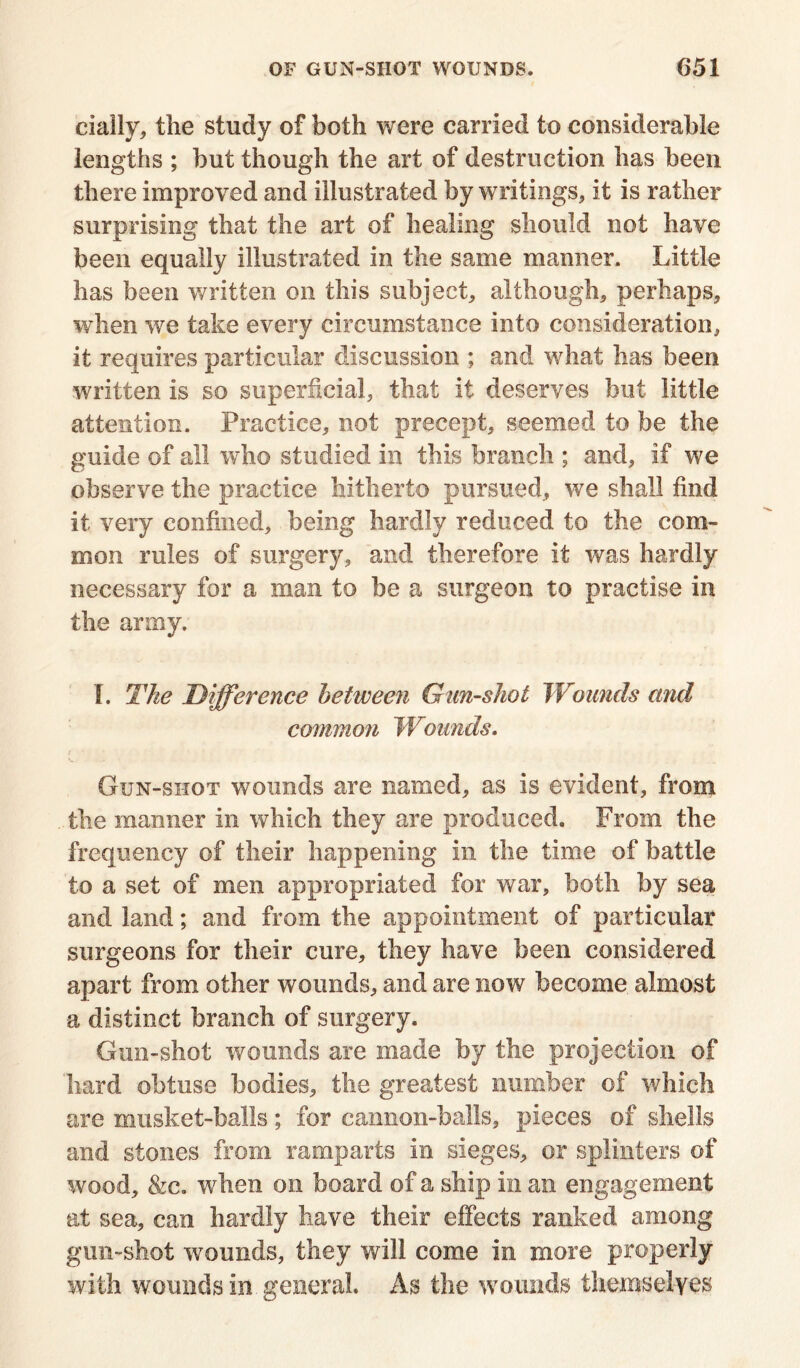 cially, the study of both were carried to considerable lengths ; but though the art of destruction has been there improved and illustrated by writings, it is rather surprising that the art of healing should not have been equally illustrated in the same manner. Little has been written on this subject, although, perhaps, when we take every circumstance into consideration, it requires particular discussion ; and what has been written is so superficial, that it deserves but little attention. Practice, not precept, seemed to be the guide of all who studied in this branch ; and, if we observe the practice hitherto pursued, we shall find it very confined, being hardly reduced to the com- mon rules of surgery, and therefore it was hardly necessary for a man to be a surgeon to practise in the army. I. The Difference between Gun-shot Wounds and common Wounds. Gun-shot wounds are named, as is evident, from the manner in which they are produced. From the frequency of their happening in the time of battle to a set of men appropriated for war, both by sea and land; and from the appointment of particular surgeons for their cure, they have been considered apart from other wounds, and are now become almost a distinct branch of surgery. Gun-shot wounds are made by the projection of hard obtuse bodies, the greatest number of which are musket-balls; for cannon-balls, pieces of shells and stones from ramparts in sieges, or splinters of wood, &c. when on board of a ship in an engagement at sea, can hardly have their effects ranked among gun-shot wounds, they will come in more properly with wounds in general. As the wounds themselves