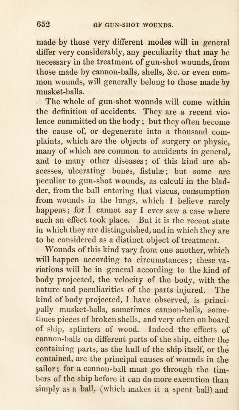 made by those very different modes will in general differ very considerably, any peculiarity that may be necessary in the treatment of gun-shot wounds, from those made by cannon-balls, shells, &c. or even com- mon wounds, will generally belong to those made by musket-balls. The whole of gun-shot wounds will come within the definition of accidents. They are a recent vio- lence committed on the body; but they often become the cause of, or degenerate into a thousand com- plaints, which are the objects of surgery or physic, many of which are common to accidents in general, and to many other diseases; of this kind are ab- scesses, ulcerating bones, fistulas; but some are peculiar to gun-shot wounds, as calculi in the blad- der, from the ball entering that viscus, consumption from wounds in the lungs, which I believe rarely happens; for I cannot say I ever saw a case where such an effect took place. But it is the recent state in which they are distinguished, and in which they are to be considered as a distinct object of treatment. Wounds of this kind vary from one another, which will happen according to circumstances; these va- riations will be in general according to the kind of body projected, the velocity of the body, with the nature and peculiarities of the parts injured. The kind of body projected, I have observed, is princi- pally musket-balls, sometimes cannon-balls, some- times pieces of broken shells, and very often on board of ship, splinters of wood. Indeed the effects of cannon-balls on different parts of the ship, either the containing parts, as the hull of the ship itself, or the contained, are the principal causes of wounds in the sailor; for a cannon-ball must go through the tim- bers of the ship before it can do more execution than simply as a ball, (which makes it a spent ball) and