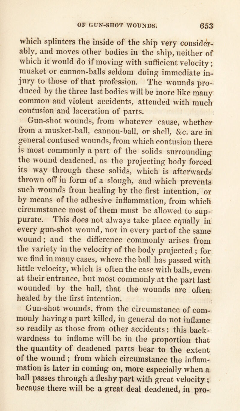 which splinters the inside of the ship very consider- ably, and moves other bodies in the ship, neither of which it would do if moving with sufficient velocity ; musket or cannon-balls seldom doing immediate in- jury to those of that profession. The wounds pro- duced by the three last bodies will be more like many common and violent accidents, attended with much contusion and laceration of parts. Gun-shot wounds, from whatever cause, whether from a musket-ball, cannon-ball, or shell, &c. are in general contused wounds, from which contusion there is most commonly a part of the solids surrounding the wound deadened, as the projecting body forced its way through these solids, which is afterwards thrown off in form of a slough, and which prevents such wounds from healing by the first intention, or by means of the adhesive inflammation, from which circumstance most of them must be allowed to sup- purate. This does not always take place equally in every gun-shot wound, nor in every part of the same wound; and the difference commonly arises from the variety in the velocity of the body projected ; for we find in many cases, where the ball has passed with little velocity, which is often the case with balls, even at their entrance, but most commonly at the part last wounded by the ball, that the wounds are often healed by the first intention. Gun-shot wounds, from the circumstance of com- monly having a part killed, in general do not inflame so readily as those from other accidents; this back- wardness to inflame will be in the proportion that the quantity of deadened parts bear to the extent of the wound ; from which circumstance the inflam- mation is later in coming on, more especially when a ball passes through a fleshy part with great velocity ; because there will be a great deal deadened, in pro-