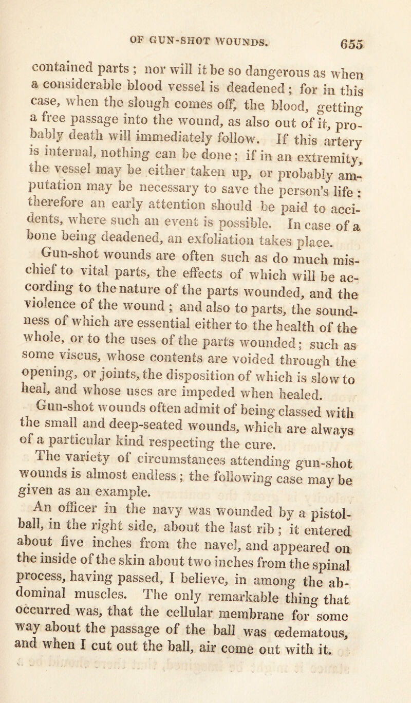 contained parts ; nor will it be so dangerous as when a considerable blood vessel is deadened; for in this case, when the slough comes off, the blood, getting a fiee passage into the wound, as also out of it, pro- bably death will immediately follow. If this artery is internal, nothing can be done; if in an extremity, the vessel may be either taken up, or probably am- putation may be necessary to save the person’s life : therefore an early attention should be paid to acci- dents, where such an event is possible. In case of a bone being deadened, an exfoliation takes place. Gun-shot wounds are often such as do much mis- chief to vital parts, the effects of which will be ac- cording to the nature of the parts wounded, and the violence of the wound ; and also to parts, the sound- ness of which are essential either to the health of the whole, or to the uses oi the parts wounded; such as some viscus, whose contents are voided through the opening, or joints, the disposition of which is slow to heal, and whose uses are impeded when healed. i Gun-shot wounds often admit of being classed with the small and deep-seated wounds, which are always of a particular kind respecting the cure. The variety of circumstances attending gun-shot wounds is almost endless; the following case may be given as an example. An officer in tlie navy was wounded by a pistol- ball, in the right side, about the last rib ; it entered about five inches from the navel, and appeared on the inside of the skin about two inches from the spinal process, having passed, I believe, in among the ab- dominal muscles. The only remarkable thing that occurred was, that the cellular membrane for some way about the passage of the bail was cedematous, and when I cut out the ball, air come out with it.