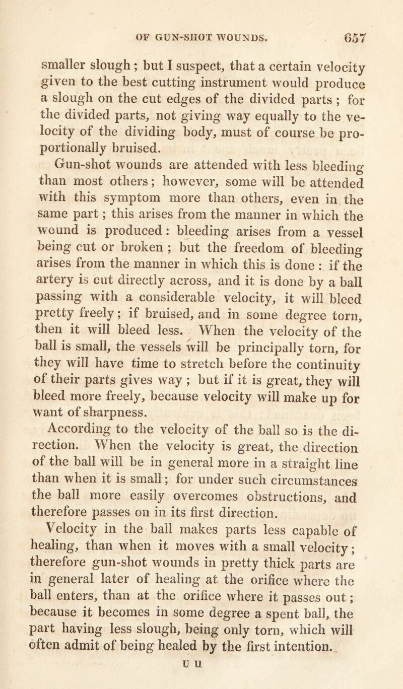 smaller slough; but I suspect, that a certain velocity given to the best cutting instrument would produce a slough on the cut edges of the divided parts ; for the divided parts, not giving way equally to the ve- locity of the dividing body, must of course be pro- portionally bruised. Gun-shot wounds are attended with less bleeding than most others; however, some will be attended with this symptom more than others, even in the same part; this arises from the manner in which the wound is produced: bleeding arises from a vessel being cut or broken ; but the freedom of bleeding arises from the manner in which this is done : if the artery is cut directly across, and it is done by a ball passing with a considerable velocity, it will bleed pretty freely; if bruised, and in some degree torn, then it will bleed less. When the velocity of the ball is small, the vessels will be principally torn, for they will have time to stretch before the continuity of their parts gives way ; but if it is great, they will bleed more freely, because velocity will make up for want of sharpness. According to the velocity of the ball so is the di- rection. When the velocity is great, the direction of the ball will be in general more in a straight line than when it is small; for under such circumstances the ball more easily overcomes obstructions, and therefore passes on in its first direction. Velocity in the bail makes parts less capable of healing, than when it moves with a small velocity; therefore gun-shot wounds in pretty thick parts are in general later of healing at the orifice where the ball enters, than at the orifice where it passes out; because it becomes in some degree a spent ball, the part having less slough, being only torn, which will often admit of being healed by the first intention. u u