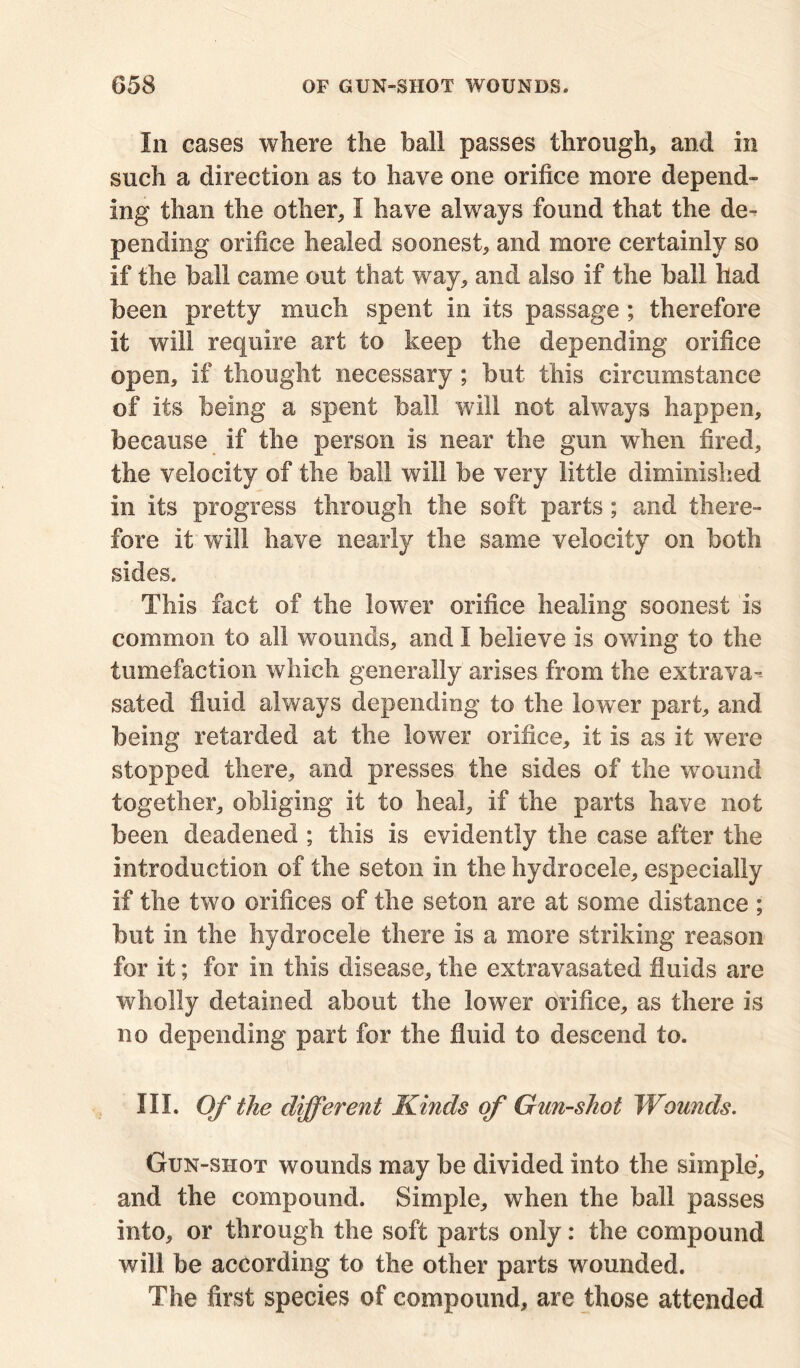 In cases where the ball passes through, and in such a direction as to have one orifice more depend- ing than the other, I have always found that the de- pending orifice healed soonest, and more certainly so if the ball came out that way, and also if the ball had been pretty much spent in its passage ; therefore it will require art to keep the depending orifice open, if thought necessary; but this circumstance of its being a spent ball will not always happen, because if the person is near the gun when fired, the velocity of the ball will be very little diminished in its progress through the soft parts; and there- fore it will have nearly the same velocity on both sides. This fact of the low7er orifice healing soonest is common to all wounds, and I believe is owing to the tumefaction which generally arises from the extrava-- sated fluid always depending to the lower part, and being retarded at the lower orifice, it is as it were stopped there, and presses the sides of the wound together, obliging it to heal, if the parts have not been deadened ; this is evidently the case after the introduction of the seton in the hydrocele, especially if the two orifices of the seton are at some distance ; but in the hydrocele there is a more striking reason for it; for in this disease, the extravasated fluids are wholly detained about the lower orifice, as there is no depending part for the fluid to descend to. III. Of the different Kinds of Gun-shot Wounds. Gun-shot wounds may be divided into the simple, and the compound. Simple, when the ball passes into, or through the soft parts only: the compound will be according to the other parts wounded. The first species of compound, are those attended