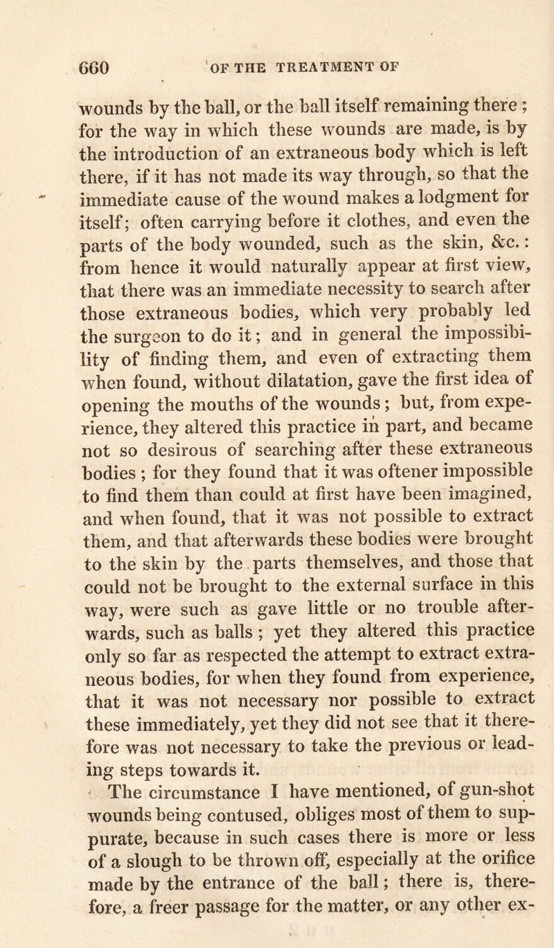 wounds by the ball, or the ball itself remaining there ; for the way in which these wounds are made, is by the introduction of an extraneous body which is left there, if it has not made its way through, so that the immediate cause of the wound makes a lodgment for itself; often carrying before it clothes, and even the parts of the body wounded, such as the skin, &c.: from hence it would naturally appear at first view, that there was an immediate necessity to search after those extraneous bodies, which very probably led the surgeon to do it; and in general the impossibi- lity of finding them, and even of extracting them when found, without dilatation, gave the first idea of opening the mouths of the wounds ; but, from expe- rience, they altered this practice in part, and became not so desirous of searching after these extraneous bodies ; for they found that it was oftener impossible to find them than could at first have been imagined, and when found, that it was not possible to extract them, and that afterwards these bodies were brought to the skin by the parts themselves, and those that could not be brought to the external surface in this way, were such as gave little or no trouble after- wards, such as balls; yet they altered this practice only so far as respected the attempt to extract extra- neous bodies, for when they found from experience, that it was not necessary nor possible to extract these immediately, yet they did not see that it there- fore was not necessary to take the previous or lead- ing steps towards it. * The circumstance I have mentioned, of gun-shot wounds being contused, obliges most of them to sup- purate, because in such cases there is more or less of a slough to be thrown off, especially at the orifice made by the entrance of the ball; there is, there- fore, a freer passage for the matter, or any other ex-