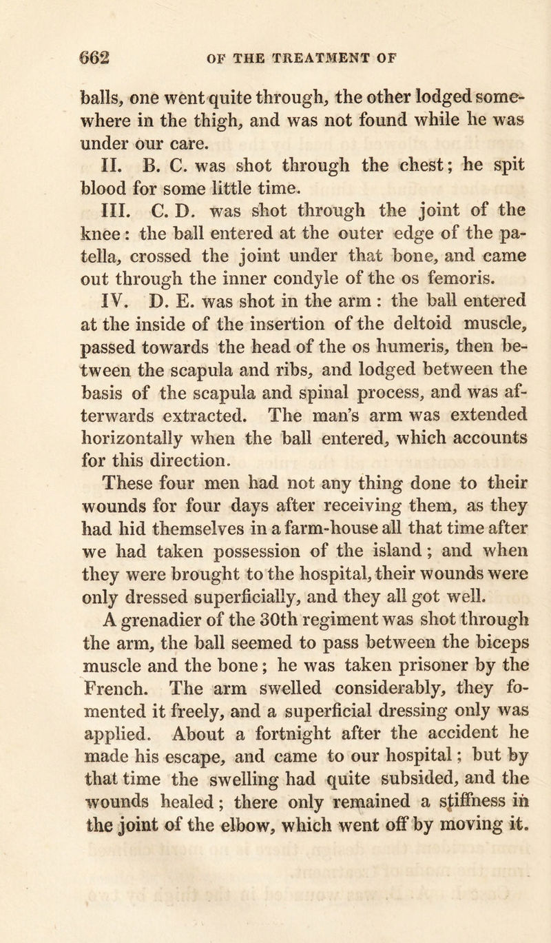 balls, one went quite through, the other lodged some- where in the thigh, and was not found while he was under our care. II. B. C. was shot through the chest; he spit blood for some little time. III. C. D. was shot through the joint of the knee: the ball entered at the outer edge of the pa- tella, crossed the joint under that bone, and came out through the inner condyle of the os femoris. IV. D. E. was shot in the arm : the ball entered at the inside of the insertion of the deltoid muscle, passed towards the head of the os humeris, then be- tween the scapula and ribs, and lodged between the basis of the scapula and spinal process, and was af- terwards extracted. The man’s arm was extended horizontally when the ball entered, which accounts for this direction. These four men had not any thing done to their wounds for four days after receiving them, as they had hid themselves in a farm-house all that time after we had taken possession of the island; and when they were brought to the hospital, their wounds were only dressed superficially, and they all got well. A grenadier of the 30th regiment was shot through the arm, the ball seemed to pass between the biceps muscle and the bone; he was taken prisoner by the French. The arm swelled considerably, they fo- mented it freely, and a superficial dressing only was applied. About a fortnight after the accident he made his escape, and came to our hospital; but by that time the swelling had quite subsided, and the wounds healed; there only remained a stiffness in the joint of the elbow, which went off by moving it.