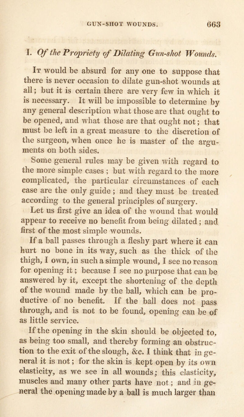 I. Of the Propriety of Dilating Gun-shot Wounds. It would be absurd for any one to suppose that there is never occasion to dilate gun-shot wounds at all; but it is certain there are very few in which it is necessary. It will be impossible to determine by any general description what those are that ought to be opened, and what those are that ought not; that must be left in a great measure to the discretion of the surgeon, when once he is master of the argu- ments on both sides. Some general rules may be given with regard to the more simple cases ; but with regard to the more complicated, the particular circumstances of each case are the only guide ; and they must be treated according to the general principles of surgery. Let us first give an idea of the wound that would appear to receive no benefit from being dilated ; and first of the most simple wounds. If a ball passes through a fleshy part where it can hurt no bone in its way, such as the thick of the thigh, I own, in such a simple wound, I see no reason for opening it; because I see no purpose that can be answered by it, except the shortening of the depth of the wound made by the ball, which can be pro- ductive of no benefit. If the ball does not pass through, and is not to be found, opening can be of as little service. If the opening in the skin should be objected to, as being too small, and thereby forming an obstruc- tion to the exit of the slough, &c. I think that in ge- neral it is not; for the skin is kept open by its own elasticity, as we see in all wounds; this elasticity, muscles and many other parts have not; and in ge- neral the opening made by a ball is much larger than