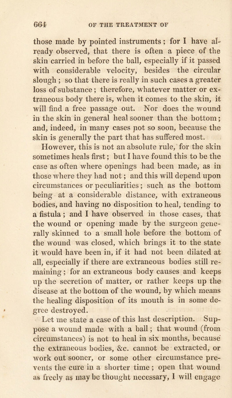 those made by pointed instruments; for I have al- ready observed* that there is often a piece of the skin carried in before the ball* especially if it passed with considerable velocity* besides the circular slough ; so that there is really in such cases a greater loss of substance; therefore* whatever matter or ex- traneous body there is* when it comes to the skin* it will find a free passage out. Nor does the wound in the skin in general heal sooner than the bottom; and* indeed* in many cases not so soon* because the skin is generally the part that has suffered most. However* this is not an absolute rule, for the skin sometimes heals first; but I have found this to be the case as often where openings had been made* as in those where they had not; and this will depend upon circumstances or peculiarities; such as the bottom being at a considerable distance* with extraneous bodies* and having no disposition to heal* tending to a fistula; and I have observed in those cases* that the wound or opening made by the surgeon gene- rally skinned to a small hole before the bottom of the wound was closed, which brings it to the state it would have been in* if it had not been dilated at all* especially if there are extraneous bodies still re- maining ; for an extraneous body causes and keeps up the secretion of matter* or rather keeps up the disease at the bottom of the wound* by which means the healing disposition of its mouth is in some de- gree destroyed. Let me state a case of this last description. Sup- pose a wound made with a ball; that wound (from circumstances) is not to heal in six months, because the extraneous bodies, &c. cannot be extracted* or work out sooner* or some other circumstance pre- vents the cure in a shorter time ; open that wound as freely as may be thought necessary, I will engage