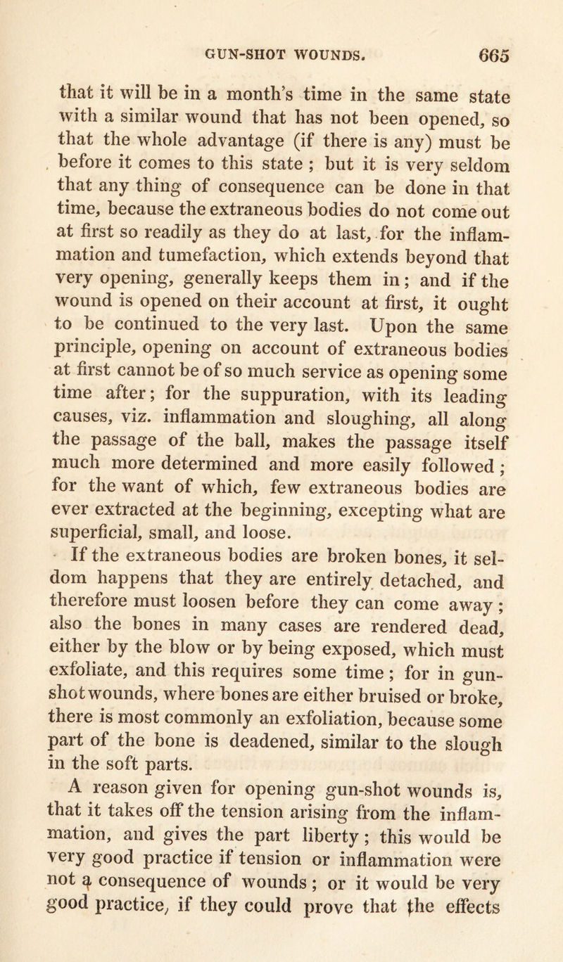 that it will be in a month’s time in the same state with a similar wound that has not been opened,, so that the whole advantage (if there is any) must be , before it comes to this state ; but it is very seldom that any thing of consequence can be done in that time, because the extraneous bodies do not come out at first so readily as they do at last, for the inflam- mation and tumefaction, which extends beyond that very opening, generally keeps them in; and if the wound is opened on their account at first, it ought to be continued to the very last. Upon the same principle, opening on account of extraneous bodies at first cannot be of so much service as opening some time after; for the suppuration, with its leading causes, viz. inflammation and sloughing, all along the passage of the ball, makes the passage itself much more determined and more easily followed ; for the want of which, few extraneous bodies are ever extracted at the beginning, excepting what are superficial, small, and loose. If the extraneous bodies are broken bones, it sel- dom happens that they are entirely detached, and therefore must loosen before they can come away ; also the bones in many cases are rendered dead, either by the blow or by being exposed, which must exfoliate, and this requires some time; for in gun- shot wounds, where bones are either bruised or broke, there is most commonly an exfoliation, because some part of the bone is deadened, similar to the slough in the soft parts. A reason given for opening gun-shot wounds is, that it takes off the tension arising from the inflam- mation, and gives the part liberty; this would be very good practice if tension or inflammation were not q, consequence of wounds ; or it would be very good practice,, if they could prove that Jhe effects