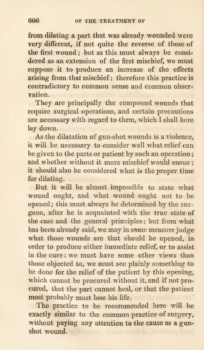 from dilating a part that was already wounded were very different, if not quite the reverse of those of the first wound; but as this must always be consi- dered as an extension of the first mischief, we must suppose it to produce an increase of the effects arising from that mischief; therefore this practice is contradictory to common sense and common obser- vation. They are principally the compound wounds that require surgical operations, and certain precautions are necessary with regard to them, which I shall here lay down. As the dilatation of gun-shot wounds is a violence, it will be necessary to consider well what relief can be given to the parts or patient by such an operation; and whether without it more mischief would ensue ; it' should also be considered what is the proper time for dilating. But it will be almost impossible to state what wound ought, and what wound ought not to be opened; this must always be determined by the sur- geon, after he is acquainted with the true state of the case and the general principles; but from what has been already said, we may in some measure judge what those wounds are that should be opened, in order to produce either immediate relief, or to assist in the cure: we must have some other views than those objected to, we must see plainly something to be done for the relief of the patient by this opening, which cannot be procured without it, and if not pro- cured, that the part cannot heal, or that the patient most probably must lose his life. The practice to be recommended here will be exactly similar to the common practice of surgery, without paying any attention to the cause as a gun- shot wound.